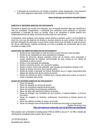 - 22 -
 A liberdade de consciência e de crença é inviolável, sendo assegurado o livre exercício
dos cultos religiosos e garantida, na forma da lei, a proteção aos locais de culto.
www.brasil.gov.br/sobre/o-brasil/cidadao
DIREITOS E DEVERES BÁSICOS DO ESTUDANTE
Estudante é aquele que estuda, que pesquisa, que se propõe aprender algo que transforme a
vida em sociedade. Antigamente, o estudante era conhecido como discípulo ou aprendiz;
atualmente, é chamado de aluno ou escolar. Para a lei, estudante é aquela pessoa que,
independentemente da idade, encontra-se matriculado em uma escola.
O estudante, como qualquer outra pessoa, possui direitos e deveres, porém a sua condição de
aluno faz com que ele desfrute de direitos e deveres próprios de quem estuda. No Brasil, os
pais têm obrigação de matricular os seus filhos a partir dos 6 anos de idade na rede de ensino.
Se não os matricularem, estarão cometendo um crime e poderão ser condenados até um ano
de prisão ou pagar multa.
QUAIS SÃO OS DIREITOS BÁSICOS DO ESTUDANTE?
 Direito de ser matriculado na rede de ensino a partir dos seis* anos de idade;
 Direito de ser respeitado por seus educadores e colegas;
 Direito de denunciar abusos ocorridos contra ele na escola, como exposição a
perigo, exploração de trabalho, discriminação de raça, crença ou cor, abuso de
autoridade ou abuso sexual;
 Direito a uma educação de qualidade;
 Direito à merenda escolar, se a escola for pública;
 Direito a ensino noturno de qualidade, para aqueles que trabalham durante o dia;
 Direito ao acesso aos livros que a escola possui;
 Direito de fundar e participar de Grêmio Estudantil, que é o órgão responsável pela
defesa dos direitos dos alunos dentro da escola;
 Direito de informar-se sobre o método que a escola adota para avaliar os alunos e
sobre o resultado das provas.
QUAIS OS DEVERES BÁSICOS DO ESTUDANTE?
 Dever de estudar;
 Dever de respeitar as normas da escola;
 Dever de comparecer regularmente às aulas;
 Dever de submeter-se a processos avaliativos;
 Dever de zelar pelo patrimônio público da escola;
 Dever de entregar, nas condições em que recebeu, o material didático, no final do
ano letivo;
 Dever de respeitar os diretores, professores, funcionários e demais alunos da
escola;
 Dever de justificar as faltas às aulas e às provas;
 Dever de entregar toda correspondência enviada aos seus pais ou responsável.
Rogério de Araujo Lima
http://jornaleemar.webnode.com.br/direitos-do-estudante/
*De acordo com a Emenda Constitucional nº59 de 2009 e da Lei nº 12.796 o direito de
matrícula foi ampliado para a partir dos 4 anos.
ATIVIDADES:
Questões para debate:
 