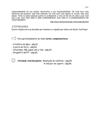 - 24 -
responsabilidade da sua equipe, desenvolva a sua responsabilidade. Se você quer mais
tolerância das pessoas, seja mais tolerante. Se você quer mais alegria no mundo, seja mais
alegre. Tanto no plano pessoal quanto no profissional, a vida vai lhe dar de volta o que você
deu a ela. SUA VIDA NÃO É UMA COINCIDÊNCIA; SUA VIDA É A CONSEQUÊNCIA DE
VOCÊ MESMO!!!
http://www.otimismoemrede.com/ecodavida.html
ATIVIDADES
Existe relação entre as decisões que tomamos e a ligação que temos com Deus? Justifique:
Para aprofundamento do tema textos complementares:
- A história do lápis – pág.61;
- A porta de ferro – pág.62;
- Alcoolismo: Não jogue com a vida – pág.63;
- Drogas!!! E daí??? – pág.65.
Atividade interdisciplinar: Resolução de conflitos – pág.54;
A vida por um cigarro – pág.56.
 