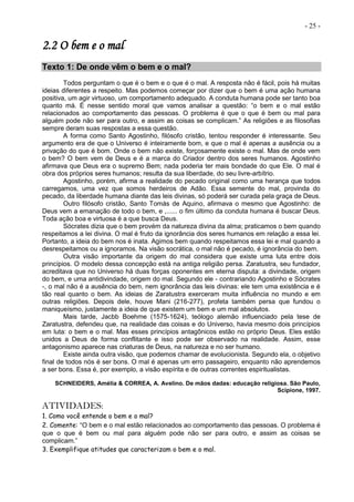 - 25 -
2.2 O bem e o mal
Texto 1: De onde vêm o bem e o mal?
Todos perguntam o que é o bem e o que é o mal. A resposta não é fácil, pois há muitas
ideias diferentes a respeito. Mas podemos começar por dizer que o bem é uma ação humana
positiva, um agir virtuoso, um comportamento adequado. A conduta humana pode ser tanto boa
quanto má. É nesse sentido moral que vamos analisar a questão: “o bem e o mal estão
relacionados ao comportamento das pessoas. O problema é que o que é bem ou mal para
alguém pode não ser para outro, e assim as coisas se complicam.” As religiões e as filosofias
sempre deram suas respostas a essa questão.
A forma como Santo Agostinho, filósofo cristão, tentou responder é interessante. Seu
argumento era de que o Universo é inteiramente bom, e que o mal é apenas a ausência ou a
privação do que é bom. Onde o bem não existe, forçosamente existe o mal. Mas de onde vem
o bem? O bem vem de Deus e é a marca do Criador dentro dos seres humanos. Agostinho
afirmava que Deus era o supremo Bem; nada poderia ter mais bondade do que Ele. O mal é
obra dos próprios seres humanos; resulta da sua liberdade, do seu livre-arbítrio.
Agostinho, porém, afirma a realidade do pecado original como uma herança que todos
carregamos, uma vez que somos herdeiros de Adão. Essa semente do mal, provinda do
pecado, da liberdade humana diante das leis divinas, só poderá ser curada pela graça de Deus.
Outro filósofo cristão, Santo Tomás de Aquino, afirmava o mesmo que Agostinho: de
Deus vem a emanação de todo o bem, e ,...... o fim último da conduta humana é buscar Deus.
Toda ação boa e virtuosa é a que busca Deus.
Sócrates dizia que o bem provém da natureza divina da alma; praticamos o bem quando
respeitamos a lei divina. O mal é fruto da ignorância dos seres humanos em relação a essa lei.
Portanto, a ideia do bem nos é inata. Agimos bem quando respeitamos essa lei e mal quando a
desrespeitamos ou a ignoramos. Na visão socrática, o mal não é pecado, é ignorância do bem.
Outra visão importante da origem do mal considera que existe uma luta entre dois
princípios. O modelo dessa concepção está na antiga religião persa. Zaratustra, seu fundador,
acreditava que no Universo há duas forças oponentes em eterna disputa: a divindade, origem
do bem, e uma antidivindade, origem do mal. Segundo ele - contrariando Agostinho e Sócrates
-, o mal não é a ausência do bem, nem ignorância das leis divinas: ele tem uma existência e é
tão real quanto o bem. As ideias de Zaratustra exerceram muita influência no mundo e em
outras religiões. Depois dele, houve Mani (216-277), profeta também persa que fundou o
maniqueísmo, justamente a ideia de que existem um bem e um mal absolutos.
Mais tarde, Jacbb Boehme (1575-1624), teólogo alemão influenciado pela tese de
Zaratustra, defendeu que, na realidade das coisas e do Universo, havia mesmo dois princípios
em luta: o bem e o mal. Mas esses princípios antagônicos estão no próprio Deus. Eles estão
unidos a Deus de forma conflitante e isso pode ser observado na realidade. Assim, esse
antagonismo aparece nas criaturas de Deus, na natureza e no ser humano.
Existe ainda outra visão, que podemos chamar de evolucionista. Segundo ela, o objetivo
final de todos nós é ser bons. O mal é apenas um erro passageiro, enquanto não aprendemos
a ser bons. Essa é, por exemplo, a visão espírita e de outras correntes espiritualistas.
SCHNEIDERS, Amélia & CORREA, A. Avelino. De mãos dadas: educação religiosa. São Paulo,
Scipione, 1997.
ATIVIDADES:
1. Como você entende o bem e o mal?
2. Comente: “O bem e o mal estão relacionados ao comportamento das pessoas. O problema é
que o que é bem ou mal para alguém pode não ser para outro, e assim as coisas se
complicam.”
3. Exemplifique atitudes que caracterizam o bem e o mal.
 