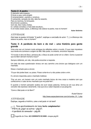 - 26 -
Texto 2: A pedra
O distraído nela tropeçou.
O bruto a usou como projétil.
O empreendedor, usando-a, construiu.
O camponês, cansado da vida, dela fez assento.
Para os meninos, foi brinquedo.
Drummond a poetizou.
Com ela, Davi matou Golias.
E o artista concebeu a mais bela escultura...
E em todos esses casos, a diferença não estava na pedra, mas no homem!
Autor Anônimo
ATIVIDADE
Com base no poema intitulado “A pedra”, explique a conclusão do autor: “(...) a diferença não
estava na pedra, mas no homem!”
Texto 3: A parábola do bem e do mal – uma história para gente
grande
Vivia uma vez um homem muito entregue às reflexões sobre o mundo. O que mais inquietava
sua mente era conhecer a origem do Mal. Não podia, no entanto, encontrar resposta.
“O mundo é obra de Deus, pensava ele, e Deus só pode conter em si o Bem. Como é possível
que do Bem derivem homens maus?“
Sempre refletindo, em vão, não podia encontrar a resposta.
Um belo dia esse questionador divisou em seu caminho uma árvore que dialogava com um
machado.
Disse o machado para a árvore:
“O que não podes fazer, eu posso. Posso cortar-te e tu não podes cortar a mim.
E a árvore respondeu para o machado maldoso:
“Faz um ano, um homem com um outro machado tomou de meu corpo a madeira com que
confeccionou o cabo de teu machado que me pode ferir”.
E quando o homem pensador acabou de ouvir essas palavras, formou-se em sua alma um
conceito não expresso claramente, mas que era a cabal resposta a sua pergunta:
“Como o Mal pode vir do Bem?”
Rudolf Steiner
http://www.espacobemviver.com.br/contos_01_1.php
ATIVIDADE
Explique, segundo a história, como o mal pode vir do bem?
Para aprofundamento do tema texto complementar:
- A arte de julgar os outros – pág.67;
- A parábola do semeador – pág.68.
Sugestão de filme: AO CORRENTE DO BEM - sinopse pág.84.
 