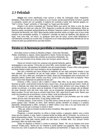- 27 -
2.3 Felicidade
Utopia tem como significado mais comum a ideia de civilização ideal, imaginária,
fantástica. Pode referir-se a uma cidade ou a um mundo, sendo possível tanto no futuro, quanto
no presente, porém em um paralelo. A palavra foi cunhada a partir dos radicais gregos οὐ,
"não" e τόπος, "lugar", portanto, o "não-lugar" ou "lugar que não existe".
Utopia é um termo inventado por Thomas More que serviu de título a uma de suas
obras escritas em latim por volta de 1516. Segundo a versão de vários historiadores, More se
fascinou pelas narrações extraordinárias de Américo Vespucio sobre a recém avistada ilha de
Fernando de Noronha, em 1503. More decidiu então escrever sobre um lugar novo e puro onde
existiria uma sociedade perfeita. O "utopismo" consiste na ideia de idealizar não apenas um
lugar, mas uma vida, um futuro, ou qualquer outro tipo de coisa, numa visão fantasiosa e
normalmente contrária ao mundo real. O utopismo é um modo absurdamente otimista de ver as
coisas do jeito que gostaríamos que elas fossem.
Texto 1: A herança perdida e reconquistada
Uma ideia comum a todos os filósofos antigos - entre eles Sócrates,
Platão, Aristóteles e, depois, Santo Agostinho e Santo Tomás de Aquino -
é que somente na prática das virtudes se encontra a felicidade. Ou,
ainda: o ser humano só se realiza como ser humano sendo virtuoso.
Havia um homem muito rico, possuía uma grande fazenda, gado e
empregados a seu serviço. Tinha ele um único filho, único herdeiro, que,
ao contrário do pai, não gostava de trabalho nem de compromissos. O que o filho mais gostava
era fazer festas e estar com seus amigos e de ser bajulado por eles.
Seu pai o advertia que seus amigos só estariam ao seu lado enquanto tivesse o que
Ihes oferecer. Os conselhos do pai de nada valiam. O rapaz não Ihes dava o mínimo de
atenção. Um dia o velho pai, avançado em idade, disse aos empregados para construírem um
pequeno celeiro. Dentro dele, montou uma forca. Junto a ela uma placa com os dizeres: "Para
você nunca mais desprezar as palavras de seu pai".
Chamou o filho. Levou-o até o celeiro e disse: Meu filho, eu já estou ficando velho.
Quando eu partir, você tomará conta de tudo o que é meu. Já sei qual será seu futuro. Você vai
deixar a fazenda nas mãos dos empregados e irá gastar todo dinheiro com seus amigos. Irá
vender os animais, e os bens, para se sustentar. E sem dinheiro, seus amigos vão se afastar
de você. Quando você não tiver mais nada, vai se arrepender amargamente de não ter me
dado ouvidos. Foi por isso que eu construí esta forca. Sim, esta forca é para você. Quero que
você me prometa que se acontecer o que eu disse, você se enforcará nela.
O jovem riu, achou absurdo, mas, para não contrariar o pai prometeu que iria cuidar
melhor de sua vida e de seus bens. O pai podia confiar nele.
O tempo passou. O pai morreu. E seu filho tomou conta de tudo. E como era previsto o
jovem gastou tudo. Vendeu os bens. Sem dinheiro perdeu também os amigos e a própria
dignidade. Desesperado e aflito, começou a refletir sobre a sua vida e viu que havia sido um
tolo, lembrou-se do pai e começou a chorar e dizer:
- Meu pai, antes eu tivesse ouvido os teus conselhos. Mas agora é tarde.
Tarde demais!
Pesaroso, o jovem levantou os olhos e longe avistou o pequeno celeiro; era a única
coisa que lhe restava, a vida. Assim a passos lentos se dirigiu até lá. Entrando, viu a forca e a
placa empoeirada e disse: “Eu nunca segui as palavras do meu pai. Não pude alegrá-lo quando
ele estava vivo! Mas pelo menos desta vez vou fazer a vontade dele. Vou cumprir minha
promessa. Não me resta mais nada.”
Subiu os degraus e colocou a corda no pescoço. Disse: “Ah, se eu tivesse uma nova
chance!” Então pulou. Sentiu por um instante a corda apertar sua garganta. Mas o braço da
forca era oco. Com a queda do rapaz, a forca quebrou-se facilmente. O rapaz caiu no chão. E
 
