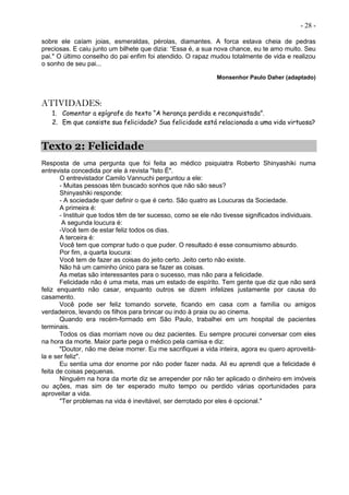 - 28 -
sobre ele caíam joias, esmeraldas, pérolas, diamantes. A forca estava cheia de pedras
preciosas. E caiu junto um bilhete que dizia: “Essa é, a sua nova chance, eu te amo muito. Seu
pai." O último conselho do pai enfim foi atendido. O rapaz mudou totalmente de vida e realizou
o sonho de seu pai...
Monsenhor Paulo Daher (adaptado)
ATIVIDADES:
1. Comentar a epígrafe do texto “A herança perdida e reconquistada”.
2. Em que consiste sua felicidade? Sua felicidade está relacionada a uma vida virtuosa?
Texto 2: Felicidade
Resposta de uma pergunta que foi feita ao médico psiquiatra Roberto Shinyashiki numa
entrevista concedida por ele à revista "Isto É".
O entrevistador Camilo Vannuchi perguntou a ele:
- Muitas pessoas têm buscado sonhos que não são seus?
Shinyashiki responde:
- A sociedade quer definir o que é certo. São quatro as Loucuras da Sociedade.
A primeira é:
- Instituir que todos têm de ter sucesso, como se ele não tivesse significados individuais.
A segunda loucura é:
-Você tem de estar feliz todos os dias.
A terceira é:
Você tem que comprar tudo o que puder. O resultado é esse consumismo absurdo.
Por fim, a quarta loucura:
Você tem de fazer as coisas do jeito certo. Jeito certo não existe.
Não há um caminho único para se fazer as coisas.
As metas são interessantes para o sucesso, mas não para a felicidade.
Felicidade não é uma meta, mas um estado de espírito. Tem gente que diz que não será
feliz enquanto não casar, enquanto outros se dizem infelizes justamente por causa do
casamento.
Você pode ser feliz tomando sorvete, ficando em casa com a família ou amigos
verdadeiros, levando os filhos para brincar ou indo à praia ou ao cinema.
Quando era recém-formado em São Paulo, trabalhei em um hospital de pacientes
terminais.
Todos os dias morriam nove ou dez pacientes. Eu sempre procurei conversar com eles
na hora da morte. Maior parte pega o médico pela camisa e diz:
"Doutor, não me deixe morrer. Eu me sacrifiquei a vida inteira, agora eu quero aproveitá-
la e ser feliz".
Eu sentia uma dor enorme por não poder fazer nada. Ali eu aprendi que a felicidade é
feita de coisas pequenas.
Ninguém na hora da morte diz se arrepender por não ter aplicado o dinheiro em imóveis
ou ações, mas sim de ter esperado muito tempo ou perdido várias oportunidades para
aproveitar a vida.
"Ter problemas na vida é inevitável, ser derrotado por eles é opcional."
 