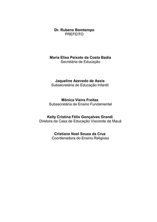 Dr. Rubens Bomtempo
PREFEITO
Maria Elisa Peixoto da Costa Badia
Secretária de Educação
Jaqueline Azevedo de Assis
Subsecretária de Educação Infantil
Mônica Vieira Freitas
Subsecretária de Ensino Fundamental
Kelly Cristina Félix Gonçalves Grandi
Diretora da Casa de Educação Visconde de Mauá
Cristiane Noel Souza da Cruz
Coordenadora do Ensino Religioso
 