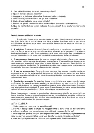 - 32 -
2. Para a História somos modernos ou contemporâneos?
3· Quando se inicia a Idade Moderna?
4. Compare as atitudes de submissão e de secularização e responda:
a. Caracterize o período histórico em que elas ocorreram:
b· Qual a diferença básica entre essas atitudes?
5. Elabore um quadro comparativo entre as atitudes de veneração e administração:
6. Qual é a mentalidade do homem na Idade Contemporânea? O que a natureza representa
para ele?
Texto 2: Quatro problemas urgentes
A exploração dos recursos naturais chegou ao ponto do esgotamento. A humanidade
tem hoje diante de si um problema que exige soluções imediatas, pois a sua própria
sobrevivência no planeta pode estar comprometida. Quatro são os aspectos principais do
problema ecológico.
 A poluição. O desenvolvimento industrial transformou o planeta em um depósito de
resíduos. Todos sofremos as consequências dessa situação, ainda que nem todos sejamos
igualmente culpados por ela. Quem mais consome é quem mais produz lixo. Um cidadão de
um país desenvolvido é mil vezes mais poluidor do que um cidadão do Terceiro Mundo.
 O esgotamento dos recursos. As reservas naturais são limitadas. Os recursos naturais
não suportam mais a exploração selvagem e desenfreada. É necessário que tenhamos um
desenvolvimento sustentável, para evitar o saque intensivo da natureza. Além de tudo, os
recursos estão mal distribuídos. Os países desenvolvidos, que representam a quarta parte da
humanidade, desfrutam de mais de três quartos dos recursos.
 A corrida armamentista. Com o dinheiro que uma das grandes potências gasta em
armamentos em um dia seria possível alimentar um milhão de crianças em um ano. Muitos
países considerados deficitários em bens de consumo básicos duplicaram sua capacidade
militar em seis anos.
 População e ambiente. As previsões de que o mundo teria uma superpopulação não se
confirmaram. As taxas de aumento populacional têm diminuído em todo o mundo. A pressão
sobre o meio ambiente por causas demográficas deve-se antes a fatores socioeconômicos do
que ao crescimento populacional. É o que se verifica em lugares em que a população explora
determinados recursos naturais por não ter alternativa de outras atividades.
Diante desse quadro, governos e organizações não-governamentais têm se empenhado em
buscar soluções. Todas as discussões acenam para a necessidade de se adotar políticas de
desenvolvimento sustentável. Isto significa que a produção de bens deve levar em conta a
capacidade e as limitações dos recursos naturais.
ATIVIDADES:
1. Vocês concordam com o teor do texto? Por quê?
2. Define-se ecologia como o estudo das relações entre os seres vivos e o meio ambiente.
Atualmente a palavra está bastante associada à ideia de conservação. Por quê?
3. Na sua opinião, quais as soluções para os problemas como contaminação, esgotamento dos
recursos, corrida armamentista e exploração da natureza como atividade econômica?
4. Como você pode pessoalmente colaborar para a preservação do meio ambiente?
 