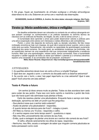 - 33 -
5. Em grupo, façam um levantamento de atitudes ecológicas e atitudes antiecológicas
observáveis no dia a dia. Elaborem um cartaz com o resultado das observações.
SCHNEIDERS, Amélia & CORREA, A. Avelino. De mãos dadas: educação religiosa. São Paulo,
Scipione, 1997.
Texto 3: Meio ambiente, ética e religião
Os desafios ambientais devem ser colocados no contexto de um esforço abrangente em
que possam convergir os conhecimentos e as práticas baseados no domínio técnico da
natureza com as vivências da filosofia, da religião, da arte, e até do senso comum. (...)
A humanidade deve aprender a amar para poder desenvolver valores e práticas para
uma ativa cooperação entre atores com interesses e visões diferentes e até contraditórias.
Porém, o amor não depende de nenhuma ação ou decisão voluntária. De fato nossa
civilização encontra-se hoje num impasse, do qual não é possível prever quando, como e para
onde será sua saída. Pessoalmente, não acredito na capacidade de aprendizagem puramente
intelectual dos seres humanos. De modo geral, as verdadeiras mudanças (as profundas, não
as superficiais) derivam de uma experiência vital que compromete integralmente a existência
humana. Mais que uma aprendizagem, nesses casos, temos conversões. Para a humanidade
recuperar o caráter sagrado de todos os seres que habitam o planeta (e o Universo) devemos
esperar uma conversão. E as conversões não se preparam, acontecem."
REIS, Héctor Ricardo. Disponível em: http://umweltprogramme.de/meioambiente99/
tema03/leis/text.html
ATIVIDADES
1· As questões ambientais devem levar em conta a ética e a religião? Explique:
2· Qual deve ser, segundo o autor, o contexto da discussão sobre os desafios ambientais?
3. De acordo com o texto, o amor tem papel importante na crise ambiental? Qual é esse
papel? Você concorda com essa análise?
Texto 4: Plante o futuro
Um senhor já idoso amava muito as plantas. Todos os dias acordava bem cedo
para cuidar de seu jardim. Fazia isso com tanto carinho e mantinha o jardim tão lindo
que não havia quem não admirasse suas plantas e flores.
Certo dia resolveu plantar uma jabuticabeira. Enquanto fazia o serviço com toda
dedicação, aproximou-se dele um jovem que lhe perguntou:
- Que planta é essa que o senhor está cuidando?
- Acabo de plantar uma jabuticabeira! - respondeu.
- E quanto tempo ela demora para dar fruto? - indagou o jovem.
- Ah! Mais ou menos uns 15 anos - respondeu o velho.
- E o senhor espera viver tanto tempo assim? - questionou o rapaz.
- Não meu filho, provavelmente não comerei de seu fruto.
- Então, qual a vantagem de plantar uma árvore se o senhor não comerá de seu fruto?
O velho, olhando serenamente nos olhos do rapaz, respondeu:
- Nenhuma, meu filho, exceto a vantagem de saber que ninguém comeria jabuticaba se
todos pensassem como você.
 