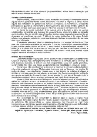 - 38 -
complexidade da vida, em suas inúmeras (im)possibilidades, muitas vezes a sensação que
resta é de impotência e desamparo.
Solidão e individualismo
Historicamente, cada sociedade e cada momento da civilização demonstram buscar
alguns recursos para fazer frente a esse desconforto. Os mitos, a religião e a ciência foram
alguns dos norteadores do pensamento humano na trajetória da humanidade, oferecendo
premissas que guiaram o entendimento e deram justificativa para tantas dúvidas. Contudo, de
tempos em tempos, as crenças se esvaziam e há novas apostas de conhecimento do mundo.
A marca de nossa sociedade é de ruptura com a tradição e com os valores
estabelecidos, provocando uma liberdade de pensamento que inicialmente pode ser pensada
como desejável. Mas ela também traz sofrimento e solidão, pois a pessoa humana encontra-se
desprovida de referências para agir. A falência de muitas instituições e do próprio Estado
refletem essa situação, explicitando o quanto antigas autoridades e pressupostos não são mais
tidos como referência.
Experienciar esse caos não é necessariamente ruim, pois se pode usufruir dessa crise
para criar novos modelos de estar em sociedade. O que fica contraditório a essa oportunidade
é que estamos pouco afeitos ao social: o individualismo é constantemente defendido. A
diferença e o conflito que caracterizam as relações não são tidos como imprescindíveis à
existência. Assim sendo, atualmente vivenciamos de maneira ainda mais intensa nossa
angústia inevitável à condição humana: sozinhos.
Direitos do consumidor?
Justamente nessa conjunção de fatores o consumo se apresenta como um coadjuvante
funcional: empresta-nos a sensação temporária de satisfação e plenitude, sem a presença de
uma exigência recíproca. O dinheiro não tem singularidade, aceita ser usado, prometido,
comprometido. Mas não é só a moeda que caracteriza essa modalidade de vinculação social.
Sempre que não considerarmos a alteridade e tratarmos o outro como objeto, também
estaremos no plano do consumo. Muitas vezes é somente pela via da posse - de objetos, de
poder, de status - que significamos nossas ações e dos demais, na tentativa de afastar a
dúvida e a incerteza presentes nas relações e na nossa vida. Como consequência, facilmente
nos vemos na condição de garantir quem somos através do que temos, fazendo muito e
vivendo bem menos do que poderíamos, sustentando uma condição de parecer ser.
Os serviços de atendimento ao consumidor, mantidos pelas empresas, e os movimentos
sociais em prol do consumo consciente confirmam a observância aos direitos do consumidor.
Mas essa visão claramente se distancia, na maioria dos casos, da discussão sobre o acesso ao
consumo. Essa questão abordaria bem mais do que as relações de mercado, centrando-se nas
desigualdades sociais. Se lembrarmos que em nosso país 13,9 milhões de pessoas encontram-
se abaixo da linha da pobreza e 72 milhões enfrentam algum tipo de insegurança alimentar,
conforme dados do IBGE (2004), reconheceremos que a exclusão social também se evidencia
no consumo. No entanto ainda prevalece a ideia de que todos podem usufruir dos benefícios
da modernidade e da tecnologia.
Ser consumidor ou ser consumido? É possível optar e buscar posições mais
responsáveis diante dos enigmas da vida. Talvez a busca incessante de verdades e a negação
do sofrimento, tão características de nossa sociedade, nos impeçam de viver mais
intensamente, ao contrário do que comumente pensamos. Duvidar das promessas de felicidade
e certeza, trazidas a todo o momento pelas propagadas, pode ser vital.
Denise Macedo Ziliotto, docente universitária, doutora em Psicologia Social pela USP.
Organizou a publicação “Consumidor, objeto da cultura", editado pela Vozes (2003). Mundo
Jovem. Agosto/2006.
 
