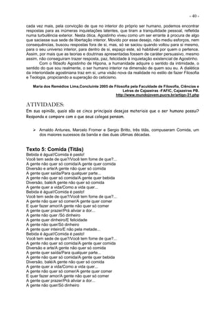 - 40 -
cada vez mais, pela convicção de que no interior do próprio ser humano, podemos encontrar
respostas para as inúmeras inquietações latentes, que tiram a tranquilidade pessoal, refletida
numa turbulência exterior. Nesta ótica, Agostinho viveu como um ser errante à procura de algo
que saciasse sua sede de libertação interior. Movido por esse desejo, não mediu esforços, nem
consequências, buscou respostas fora de si, mas, só se saciou quando voltou para si mesmo,
para o seu universo interior, para dentro de si, espaço este, só habitável por quem o pertence.
Assim, por mais que as teorias e doutrinas apresentadas fossem de caráter persuasivo, mesmo
assim, não conseguiram trazer resposta, paz, felicidade à inquietação existencial de Agostinho.
Com o filósofo Agostinho de Hipona, a humanidade adquire o sentido da intimidade, o
sentido do que sou realmente, o ser humano interior na dimensão de quem sou eu. A dialética
da interioridade agostiniana traz em si, uma visão nova da realidade no estilo de fazer Filosofia
e Teologia, propiciando a superação do ceticismo.
Maria dos Remédios Lima,Concluinte 2005 de Filosofia pela Faculdade de Filosofia, Ciências e
Letras de Cajazeiras -FAFIC, Cajazeiras PB.
http://www.mundojovem.pucrs.br/artigo-31.php
ATIVIDADES:
Em sua opinião, quais são os cinco principais desejos materiais que o ser humano possui?
Responda e compare com o que seus colegas pensam.
 Arnaldo Antunes, Marcelo Fromer e Sergio Britto, três titãs, compuseram Comida, um
dos maiores sucessos da banda e das duas últimas décadas.
Texto 5: Comida (Titãs)
Bebida é água!/Comida é pasto!
Você tem sede de que?/Você tem fome de que?...
A gente não quer só comida/A gente quer comida
Diversão e arte/A gente não quer só comida
A gente quer saída/Para qualquer parte...
A gente não quer só comida/A gente quer bebida
Diversão, balé/A gente não quer só comida
A gente quer a vida/Como a vida quer...
Bebida é água!/Comida é pasto!
Você tem sede de que?/Você tem fome de que?...
A gente não quer só comer/A gente quer comer
E quer fazer amor/A gente não quer só comer
A gente quer prazer/Prá aliviar a dor...
A gente não quer /Só dinheiro
A gente quer dinheiro/E felicidade
A gente não quer/Só dinheiro
A gente quer inteiro/E não pela metade...
Bebida é água!/Comida é pasto!
Você tem sede de que?/Você tem fome de que?...
A gente não quer só comida/A gente quer comida
Diversão e arte/A gente não quer só comida
A gente quer saída/Para qualquer parte...
A gente não quer só comida/A gente quer bebida
Diversão, balé/A gente não quer só comida
A gente quer a vida/Como a vida quer...
A gente não quer só comer/A gente quer comer
E quer fazer amor/A gente não quer só comer
A gente quer prazer/Prá aliviar a dor...
A gente não quer/Só dinheiro
 