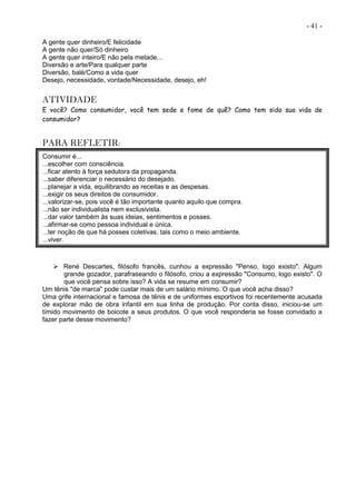 - 41 -
A gente quer dinheiro/E felicidade
A gente não quer/Só dinheiro
A gente quer inteiro/E não pela metade...
Diversão e arte/Para qualquer parte
Diversão, balé/Como a vida quer
Desejo, necessidade, vontade/Necessidade, desejo, eh!
ATIVIDADE
E você? Como consumidor, você tem sede e fome de quê? Como tem sido sua vida de
consumidor?
PARA REFLETIR:
Consumir é...
...escolher com consciência.
...ficar atento à força sedutora da propaganda.
...saber diferenciar o necessário do desejado.
...planejar a vida, equilibrando as receitas e as despesas.
...exigir os seus direitos de consumidor.
...valorizar-se, pois você é tão importante quanto aquilo que compra.
...não ser individualista nem exclusivista.
...dar valor também às suas ideias, sentimentos e posses.
...afirmar-se como pessoa individual e única.
...ter noção de que há posses coletivas, tais como o meio ambiente.
...viver.
 René Descartes, filósofo francês, cunhou a expressão "Penso, logo existo". Algum
grande gozador, parafraseando o filósofo, criou a expressão "Consumo, logo existo". O
que você pensa sobre isso? A vida se resume em consumir?
Um tênis "de marca" pode custar mais de um salário mínimo. O que você acha disso?
Uma grife internacional e famosa de tênis e de uniformes esportivos foi recentemente acusada
de explorar mão de obra infantil em sua linha de produção. Por conta disso, iniciou-se um
tímido movimento de boicote a seus produtos. O que você responderia se fosse convidado a
fazer parte desse movimento?
 