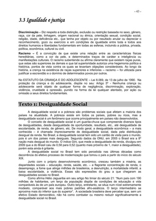 - 43 -
3.3 Igualdade e justiça
Discriminação – Diz respeito a toda distinção, exclusão ou restrição baseada no sexo, gênero,
raça, cor da pele, linhagem, origem nacional ou étnica, orientação sexual, condição social,
religião, idade, deficiência etc., que tenha por objeto ou por resultado anular ou depreciar o
reconhecimento, gozo ou exercício e em condições de igualdade entre toda e todos aos
direitos humanos e liberdades fundamentais em todas as esferas, incluindo a pública, privada,
política, econômica, cultural ou civil.
Racismo – É a convicção de que existe uma relação entre as características físicas
hereditárias, como a cor da pele, e determinados traços de caráter e inteligência ou
manifestações culturais. O racismo subentende ou afirma claramente que existem raças puras,
que estas são superiores às demais e que tal superioridade autoriza uma hegemonia política e
histórica, pontos de vista contra os quais se levantam objeções consideráveis. Ao longo da
história, a crença na existência de raças superiores e inferiores -- racismo -- foi utilizada para
justificar a escravidão e o domínio de determinados povos por outros.
No ESTATUTO DA CRIANÇA E DO ADOLESCENTE – Lei 8.069, de 13 de julho de 1990. Na
proteção da criança e do adolescente, dispõe no seu: Artigo 5º - Nenhuma criança ou
adolescente será objeto de qualquer forma de negligência, discriminação, exploração,
violência, crueldade e opressão, punido na forma da lei qualquer atentado, por ação ou
omissão a seus direitos fundamentais.
Texto 1: Desigualdade Social
A desigualdade social e a pobreza são problemas sociais que afetam a maioria dos
países na atualidade. A pobreza existe em todos os países, pobres ou ricos, mas a
desigualdade social é um fenômeno que ocorre principalmente em países não desenvolvidos.
O conceito de desigualdade social é um guarda-chuva que compreende diversos tipos
de desigualdades, desde desigualdade de oportunidade, resultado, etc., até desigualdade de
escolaridade, de renda, de gênero, etc. De modo geral, a desigualdade econômica – a mais
conhecida – é chamada imprecisamente de desigualdade social, dada pela distribuição
desigual de renda. No Brasil, a desigualdade social tem sido um cartão de visita para o mundo,
pois é um dos países mais desiguais. Segundo dados da ONU, em 2005 o Brasil era a 8º
nação mais desigual do mundo. O índice Gini, que mede a desigualdade de renda, divulgou em
2009 que a do Brasil caiu de 0,58 para 0,52 (quanto mais próximo de 1, maior a desigualdade),
porém esta ainda é gritante.
A desigualdade social no Brasil tem sido percebida nas últimas décadas como
decorrência do efetivo processo de modernização que tomou o país a partir do início do século
XIX.
Junto com o próprio desenvolvimento econômico, cresceu também a miséria, as
disparidades sociais – educação, renda, saúde, etc. – a flagrante concentração de renda, o
desemprego, a fome que atinge milhões de brasileiros, a desnutrição, a mortalidade infantil, a
baixa escolaridade, a violência. Essas são expressões do grau a que chegaram as
desigualdades sociais no Brasil.
Como afirma Hélio Jaguaribe em seu artigo No limiar do século 21: “Num país com 190
milhões de habitantes, um terço da população dispõe de condições de educação e vida
comparáveis às de um país europeu. Outro terço, entretanto, se situa num nível extremamente
modesto, comparável aos mais pobres padrões afro-asiáticos. O terço intermediário se
aproxima mais do inferior que do superior”. A sociedade brasileira deve perceber que, sem um
efetivo Estado democrático, não há como combater ou mesmo reduzir significativamente a
desigualdade social no Brasil.
 