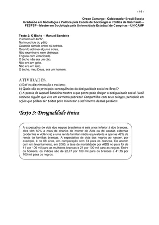 - 44 -
Orson Camargo - Colaborador Brasil Escola
Graduado em Sociologia e Política pela Escola de Sociologia e Política de São Paulo –
FESPSP - Mestre em Sociologia pela Universidade Estadual de Campinas - UNICAMP
Texto 2: O Bicho – Manuel Bandeira
Vi ontem um bicho
Na imundície do pátio
Catando comida entre os detritos.
Quando achava alguma coisa,
Não examinava nem cheirava:
Engolia com voracidade.
O bicho não era um cão,
Não era um gato,
Não era um rato.
O bicho, meu Deus, era um homem.
ATIVIDADES:
a) Defina discriminação e racismo:
b) Quais são as principais consequências da desigualdade social no Brasil?
c) A poesia de Manuel Bandeira mostra a que ponto pode chegar a desigualdade social. Você
conhece alguém que vive em extrema pobreza? Compartilhe com seus colegas, pensando em
ações que podem ser feitas para minimizar o sofrimento dessas pessoas:
Texto 3: Desigualdade étnica
A expectativa de vida dos negros brasileiros é seis anos inferior à dos brancos,
eles têm 50% a mais de chance de morrer de Aids ou de causas externas
(acidentes e violência) e uma renda familiar média equivalente a apenas 42% da
renda de famílias brancas. A expectativa de vida dos negros ao nascer, por
exemplo, é de 68 anos, em comparação com 74 para os brancos. De acordo
com um levantamento, em 2000, a taxa de mortalidade por AIDS no país foi de
11 por 100 mil para as mulheres brancas e 21 por 100 mil para as negras. Entre
os homens, os índices são de 22,77 por 100 mil para os brancos e 41,75 por
100 mil para os negros.
 