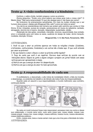 - 46 -
Texto 4: A visão confucionista e a hinduísta
Confúcio, o sábio chinês, também pregava o amor ao próximo:
Zizong perguntou: "Existe uma única palavra que possa guiar toda a nossa vida?" O
Mestre disse: "Não seria reciprocidade? O que não desejas para ti, não faças aos outros".
No hinduísmo há ensinamentos semelhantes. Em meio às muitas virtudes que o ser
humano deve possuir, citadas pelo Bhagavad Gita, está "o amor por todos os seres".
Vou dar-te as características dos homens que andam pelo caminho que conduz à Vida
Divina. Ei-Ios: intrepidez, pureza de coração, perseverança em busca da sabedoria, caridade,
abnegação, domínio de si mesmo, devoção, religiosidade, austeridade, retidão.
Abstenção de más ações, veracidade, mansidão, renúncia, equanimidade, boa vontade,
amor e compaixão para com todos os seres, ausência do desejo de matar, ânimo tranquilo,
modéstia, discrição, firmeza.
Bhagavad Gita, 1,1-3. São Paulo, Pensamento, 1993.
ATIVIDADES:
1. Você viu que o amor ao próximo aparece em todas as religiões citadas: (Judaísmo,
cristianismo, confucionismo, hinduísmo) e em outras não citadas aqui. O que você entende
por amor ao próximo?
2. De que maneira o amor a Deus e o amor ao próximo estão ligados?
3. Faça de conta que você é um repórter. Escreva duas notícias de acordo com as
indicações abaixo. Depois se junte a alguns colegas e prepare um jornal falado com essas
notícias para ser apresentado à classe.
a) Notícia em que a energia do amor foi desperdiçada.
b) Notícia em que a energia do amor foi bem aproveitada.
Texto 5: A responsabilidade de cada um
O analfabetismo, a desnutrição, o alto índice de mortalidade infantil, a falta da moradia,
o desemprego, os acidentes de trabalho e de trânsito são todos frutos da irresponsabilidade.
Quando cada um assumir a sua responsabilidade, o mundo melhorará; caso contrário,
continuará doente.
Se cada um (você inclusive) fosse mais responsável, pensasse mais nos outros e desse
sua colaboração, o mundo seria outro, outro seria nosso país, nossa cidade, nossas ruas,
nossas praças, nossos rios, nosso colégio, nossos edifícios, nossos muros, nossos elevadores,
nossos telefones públicos...
Enfim, nossos ares, lares e mares seriam mais que uma rima para a felicidade de todos.
ATIVIDADES:
 