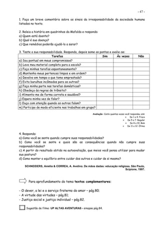 - 47 -
1. Faça um breve comentário sobre os sinais da irresponsabilidade da sociedade humana
listados no texto.
2. Releia a história em quadrinhos da Mafalda e responda:
a) Quem está doente?
b) Qual é sua doença?
c) Que remédios poderão ajudá-lo a sarar?
3. Teste a sua responsabilidade. Responda, depois some os pontos e avalie-se:
Tarefas Sim Às vezes Não
a) Sou pontual em meus compromissos?
b) Levo meu material completo para a escola?
c) Faço minhas tarefas espontaneamente?
d) Mantenho meus pertences limpos e em ordem?
e) Devolvo em tempo o que tomo emprestado?
f) Evito barulhos incômodos para os outros?
g) Faço minha parte nas tarefas domésticas?
h) Obedeço às regras de trânsito?
i) Alimento-me de forma correta e saudável?
j) Espero minha vez de falar?
l) Ouço com atenção quando os outros falam?
m) Participo de modo eficiente nos trabalhos em grupo?
Avaliação: Conte quantas vezes você respondeu sim:
 De 1 a 4: Fraco
 De 5 a 7: Regular
 De 8 a 10: Bom
 De 11 a 12: Ótimo
4. Responda:
a) Como você se sente quando cumpre suas responsabilidades?
b) Como você se sente e quais são as consequências quando não cumpre suas
responsabilidades?
c) A partir do resultado obtido na autoavaliação, que meios você pensa utilizar para mudar
sua postura?
d) Como manter o equilíbrio entre cuidar dos outros e cuidar de si mesmo?
SCHNEIDERS, Amélia & CORREA, A. Avelino. De mãos dadas: educação religiosa. São Paulo,
Scipione, 1997.
Para aprofundamento do tema textos complementares:
- O dever, a lei e o serviço fraterno do amor – pág.80;
- A virtude das virtudes – pág.81;
- Justiça social e justiça individual – pág.82.
Sugestão de filme: UP ALTAS AVENTURAS - sinopse pág.84.
 