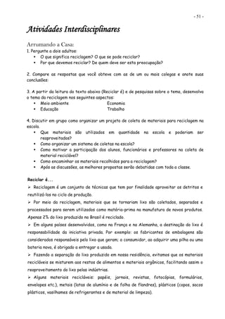 - 51 -
Atividades Interdisciplinares
Arrumando a Casa:
1. Pergunte a dois adultos:
 O que significa reciclagem? O que se pode reciclar?
 Por que devemos reciclar? De quem deve ser esta preocupação?
2. Compare as respostas que você obteve com as de um ou mais colegas e anote suas
conclusões:
3. A partir da leitura do texto abaixo (Reciclar é) e de pesquisas sobre o tema, desenvolva
o tema da reciclagem nos seguintes aspectos:
 Meio ambiente Economia
 Educação Trabalho
4. Discutir em grupo como organizar um projeto de coleta de materiais para reciclagem na
escola.
 Que materiais são utilizados em quantidade na escola e poderiam ser
reaproveitados?
 Como organizar um sistema de coletas na escola?
 Como motivar a participação dos alunos, funcionários e professores na coleta de
material reciclável?
 Como encaminhar os materiais recolhidos para a reciclagem?
 Após as discussões, as melhores propostas serão debatidas com toda a classe.
Reciclar é...
 Reciclagem é um conjunto de técnicas que tem por finalidade aproveitar os detritos e
reutilizá-los no ciclo de produção.
 Por meio da reciclagem, materiais que se tornariam lixo são coletados, separados e
processados para serem utilizados como matéria-prima na manufatura de novos produtos.
Apenas 2% do lixo produzido no Brasil é reciclado.
 Em alguns países desenvolvidos, como na França e na Alemanha, a destinação do lixo é
responsabilidade da iniciativa privada. Por exemplo: os fabricantes de embalagens são
considerados responsáveis pelo lixo que geram; o consumidor, ao adquirir uma pilha ou uma
bateria nova, é obrigado a entregar a usada.
 Fazendo a separação do lixo produzido em nossa residência, evitamos que os materiais
recicláveis se misturem aos restos de alimentos e materiais orgânicos, facilitando assim o
reaproveitamento do lixo pelas indústrias.
 Alguns materiais recicláveis: papéis, jornais, revistas, fotocópias, formulários,
envelopes etc.), metais (latas de alumínio e de folha de flandres), plásticos (copos, sacos
plásticos, vasilhames de refrigerantes e de material de limpeza).
 