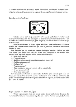 - 52 -
 Alguns materiais não recicláveis: papéis plastificados, parafinados ou metalizados,
etiquetas adesivas, bitucas de cigarro, esponjas de aço, espelhos, cerâmicas e porcelanas.
Resolução de Conflitos:
Pode ser que na escola surja um conflito entre alunos que tenham diferentes ideias
ou comportamentos que não dão espaço para as ideias ou comportamentos dos outros - em
níveis físico ou emocional. Por exemplo, pode surgir um problema na distribuição de espaço
ou de recursos.
Ouça as necessidades de todos. Depois, mencione o Ponto de Reflexão: "Todas as
pessoas têm o direito de ser livres. Para que todos sejam livres, um tem de respeitar os
direitos do outro".
Diga aos alunos que eles devem usar a mente não só para resolver o conflito, mas para
criar alguma coisa melhor. Para isso, eles devem fazer uma causa de dois minutos para
imaginar o que gostariam, imaginar melhor solução. Então pergunte:
 O que vocês querem?
 É bom para vocês?
 Qual foi a melhor solução que vocês conseguiram encontrar?
 Ela é boa para os outros?
 Ela é possível?
 Todos concordam?
 O que precisamos fazer para pôr em prática essa solução:
 Do que vocês precisam?
 Como vocês fazem isso?
Gere soluções que atendam às necessidades de todos. Este processo pode levar um
tempo, até que os alunos aprendam a usar a mente de um modo criativo e construtivo. Os
passos relevantes do processo são imaginar, compartilhar, negociar, aceitar e decidir como
pôr o plano em prática.
Peça Teatral: Via Sacra da Água
Vistam a personagem Água com longos tecidos de cor azul piscina. Enquanto são
narrados os textos, preparem uma coreografia com a música “Planeta Água”, de Guilherme
 