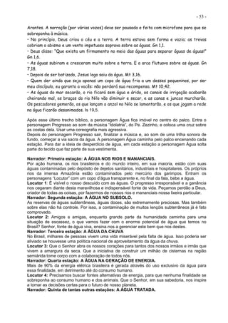 - 53 -
Arantes. A narração (por várias vozes) deve ser pausada e feita com microfone para que se
sobreponha à música.
• No princípio, Deus criou o céu e a terra. A terra estava sem forma e vazia; as trevas
cobriam o abismo e um vento impetuoso soprava sobre as águas. Gn 1,1.
• Deus disse: “Que exista um firmamento no meio das águas para separar águas de águas!”
Gn 1,6.
• As águas subiram e cresceram muito sobre a terra. E a arca flutuava sobre as águas. Gn
7,18.
• Depois de ser batizado, Jesus logo saiu da água. Mt 3,16.
• Quem der ainda que seja apenas um copo de água fria a um desses pequeninos, por ser
meu discípulo, eu garanto a vocês: não perderá sua recompensa. Mt 10,42.
• As águas do mar secarão, o rio ficará sem água e árido, os canais de irrigação acabarão
cheirando mal, os braços do rio Nilo vão diminuir e secar, e as canas e juncos murcharão.
Os pescadores gemerão, os que lançam o anzol no Nilo se lamentarão, e os que jogam a rede
na água ficarão desanimados. Is 19,5.
Após esse último trecho bíblico, a personagem Água fica imóvel no centro do palco. Entra o
personagem Progresso ao som da música “Idolatria”, do Pe. Zezinho, e coloca uma cruz sobre
as costas dela. Usar uma coreografia mais agressiva.
Depois do personagem Progresso sair, finalizar a música e, ao som de uma trilha sonora de
fundo, começar a via sacra da água. A personagem Água caminha pelo palco encenando cada
estação. Para dar a ideia de desperdício de água, em cada estação a personagem Água solta
parte do tecido que faz parte de sua vestimenta.
Narrador: Primeira estação: A ÁGUA NOS RIOS E MANANCIAIS.
Por ação humana, os rios brasileiros e do mundo inteiro, em sua maioria, estão com suas
águas contaminadas pelo depósito de dejetos sanitários, industriais e hospitalares. Os próprios
rios da imensa Amazônia estão contaminados pelo mercúrio dos garimpos. Entram os
personagens “Locutor” com um copo d’água transparente e, no final da fala, bebe a água.
Locutor 1: É visível o nosso descuido com as águas. O progresso irresponsável e a ganância
nos cegaram diante desta maravilhosa e indispensável fonte de vida. Peçamos perdão a Deus,
criador de todas as coisas, por fazermos de nossos rios e mananciais nossa lixeira particular.
Narrador: Segunda estação: A ÁGUA NO SUBSOLO.
As reservas de águas subterrâneas, águas doces, são extremamente preciosas. Mas também
sobre elas não há controle. Por isso, a contaminação de muitos lençóis subterrâneos já é fato
comprovado.
Locutor 2: Amigos e amigas, enquanto grande parte da humanidade caminha para uma
situação de escassez, o que vamos fazer com o enorme potencial de água que temos no
Brasil? Senhor, fonte de água viva, ensina-nos a gerenciar este bem que nos destes.
Narrador: Terceira estação: A ÁGUA DA CHUVA
No Brasil, milhares de pessoas vivem uma vida miserável pela falta de água. Isso poderia ser
aliviado se houvesse uma política nacional de aproveitamento da água da chuva.
Locutor 3: Que o Senhor abra os nossos corações para tantos dos nossos irmãos e irmãs que
vivem a amargura da seca. Que a iniciativa de construir um milhão de cisternas na região
semiárida tome corpo com a colaboração de todos nós.
Narrador: Quarta estação: A ÁGUA NA GERAÇÃO DE ENERGIA.
Mais de 90% da energia elétrica brasileira é gerada através do uso exclusivo da água para
essa finalidade, em detrimento até do consumo humano.
Locutor 4: Precisamos buscar fontes alternativas de energia, para que nenhuma finalidade se
sobreponha ao consumo humano e dos animais. Que o Senhor, em sua sabedoria, nos inspire
a tomar as decisões certas para o futuro de nosso planeta.
Narrador: Quinta de tantas outras estações: A ÁGUA TRATADA.
 