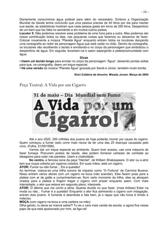 - 54 -
Diariamente consumimos água potável para além do necessário. Embora a Organização
Mundial da Saúde tenha concluído que uma pessoa precise de 40 litros por dia para manter
sua saúde, as estatísticas mostram que cada pessoa gasta em torno de 250 litros. Desperdício
de um bem que faz falta no semiárido e em muitos outros países.
Locutor 5: Não podemos resolver esse problema de uma hora para a outra. Mas podemos dar
nossa contribuição todos os dias, nas pequenas coisas que fazemos ou deixamos de fazer.
Colocar novamente a música “Planeta Água” enquanto entram todos os locutores dançando
uma coreografia ao redor da personagem Água que está caída no chão. Dentro da coreografia,
os locutores vão recolhendo o tecido e enrolando-o no corpo da personagem que simbolizou o
desperdício de água. Em seguida, levantam-na e saem aspergindo a plateia/comunidade com
água.
Dicas
• Usem um tecido longo para enrolar no corpo da personagem “Água”, deixando pontas soltas
para que, na coreografia, deem um toque especial.
• Há uma versão da música “Planeta Água” gravada por Sandi e Júnior, também muito bonita.
Etori Caldeira de Amorim. Missão Jovem. Março de 2004
Peça Teatral: A Vida por um Cigarro
Até o ano 2025, 200 milhões dos jovens de hoje poderão morrer por causa do cigarro.
Quem começou a fumar cedo corre mais riscos de ter uma das 25 doenças causadas pelo
vício. (Folha, 31/05/1999).
Vamos dar um toque especial ao ambiente. Quem tiver acesso, use uma máquina de
fazer fumaça. Procurem postos de saúde, eles podem fornecer cartazes de combate ao
tabagismo para colar nas paredes. Usem a criatividade.
No centro, a famosa cena da peça “Hamlet”, de William Shakespeare. O ator ou a atriz
tem sua roupa coberta por cigarros colados. Em suas mãos, está um cigarro.
ATOR: Fumar ou não fumar... Eis a questão!
Ao terminar, coloca-se uma trilha sonora de impacto como “O Fortuna” de Carmina Burana.
Nisso entram vários atores com um cigarro na boca (não acender). Eles fazem pose para a
plateia com ar de galãs e cumprimentam-se. Num certo momento da trilha, eles se abraçam
virados para a plateia e fingem tragar o cigarro com prazer enquanto saem. Com mais
intensidade, o ator que estava em segundo plano, interpreta.
ATOR: Ó dilema que me corrói a alma. Quanta dúvida no que fazer. (mais ênfase) Estar na
moda ou não... Fumar é a questão! Enquanto o ator fica admirando o cigarro com indagação,
entram dois jovens. A fumante é desinibida e fala bem, já o rapaz que não fuma é tímido e
indeciso.
MOÇA (com cigarro na boca e uma carteira na mão):
Olha garoto, tu devia se mancá sabia?! Tu és o cara mais careta da escola, e agora fica nesse
papo de que está apaixonado por mim, se liga né!
 
