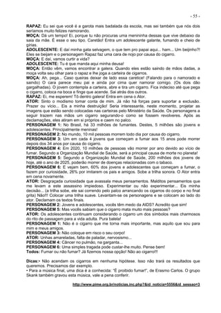 - 55 -
RAPAZ: Eu sei que você é a garota mais badalada da escola, mas sei também que nós dois
seríamos muito felizes namorando.
MOÇA: Dá um tempo! Ei, porque tu não procuras uma menininha dessas que vive debaixo da
saia da mãe. É esse o seu tipo. Caretão! Entra um adolescente galante, fumando e cheio de
gírias.
ADOLESCENTE: E daí minha gata selvagem, o que tem pro papai aqui... ham... Um beijinho?!
Eles se beijam e o personagem Rapaz faz uma cara de nojo por causa do cigarro.
MOÇA: E daí, vamos curtir a vida?
ADOLESCENTE: Tu é que manda aqui minha deusa!
MOÇA: Então vêm, vamos encontrar a galera. Quando eles estão saindo de mãos dadas, a
moça volta seu olhar para o rapaz e lhe joga a carteira de cigarros.
MOÇA: Ah, pega... Caso queiras deixar de lado essa caretice! (Falando para o namorado e
saindo) O cara parece meu pai e ainda por cima quer namorar comigo. (Os dois dão
gargalhadas). O jovem contempla a carteira, abre e tira um cigarro. Fica indeciso até que pega
o cigarro, coloca na boca e finge que acende. Sai atrás dos outros.
RAPAZ: Ei, me esperem! Tô dentro galera! Entra em cena o Ator.
ATOR: Sinto o modismo tomar conta de mim. Já não há forças para suportar a exclusão.
Prazer ou vício... Eis a minha destruição! Seria interessante, neste momento, projetar as
imagens que estão sendo colocadas nas carteiras pelo Ministério da Saúde. Os personagens a
seguir trazem nas mãos um cigarro segurando-o como se fossem revolveres. Após as
declamações, eles atiram em si próprios e caem no palco.
PERSONAGEM 1: No Brasil, há 33 milhões de fumantes. Destes, 5 milhões são jovens e
adolescentes. Principalmente meninas!
PERSONAGEM 2: No mundo, 10 mil pessoas morrem todo dia por causa do cigarro.
PERSONAGEM 3: Um em cada 4 jovens que começam a fumar aos 15 anos pode morrer
depois dos 34 anos por causa do cigarro.
PERSONAGEM 4: Em 2020, 10 milhões de pessoas vão morrer por ano devido ao vício de
fumar. Segundo a Organização Mundial de Saúde, será a principal causa de morte no planeta!
PERSONAGEM 5: Segundo a Organização Mundial de Saúde, 200 milhões dos jovens de
hoje, até o ano de 2025, poderão morrer de doenças relacionadas com o tabaco.
PERSONAGEM 6: E vejam bem, 60% dos jovens e adolescentes que começam a fumar, o
fazem por curiosidade, 26% por imitarem os pais e amigos. Sobe a trilha sonora. O Ator entra
em cena novamente.
ATOR: Desgraçada curiosidade que avassala meus pensamentos. Malditos pensamentos que
me levam a este assassino impiedoso. Experimentar ou não experimentar... Eis minha
decisão... (a trilha sobe, ele sai correndo pelo palco arrancando os cigarros do corpo e no final
grita) Não!!! Colocar uma trilha suave. Levantam-se os personagens e se colocam ao lado do
ator. Declamam os textos finais.
PERSONAGEM 2: Jovens e adolescentes, vocês têm medo da AIDS? Acredito que sim!
PERSONAGEM 5: Mas vocês sabiam que o cigarro mata muito mais pessoas?
ATOR: Os adolescentes continuam considerando o cigarro um dos símbolos mais charmosos
do rito de passagem para a vida adulta. Pura balela!
PERSONAGEM 1: Não é o cigarro que me torna mais importante, mas aquilo que sou para
mim e meus amigos.
PERSONAGEM 3: Não coloque em risco o seu corpo!
ATOR: Unhas amareladas, falta de paladar, nervosismo...
PERSONAGEM 4: Câncer no pulmão, na garganta...
PERSONAGEM 6: Uma simples tragada pode custar-lhe muito. Pense bem!
Todos: Fumar ou não fumar? Já fizemos nossa opção! Não ao cigarro!!!
Dicas:• Não acendam os cigarros em nenhuma hipótese. Isso não trará os resultados que
queremos. Precisamos dar exemplo.
• Para a música final, uma dica é a conhecida: “É proibido fumar!”, de Erasmo Carlos. O grupo
Skank também gravou esta música, vale a pena conferir.
http://www.pime.org.br/noticias.inc.php?&id_noticia=5556&id_sessao=3
 