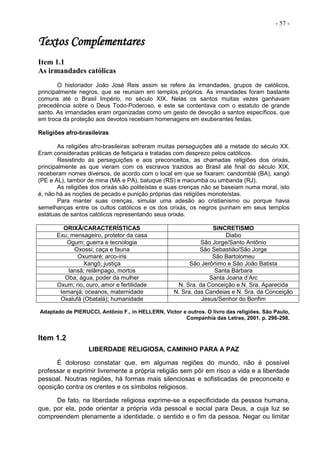 - 57 -
Textos Complementares
Item 1.1
As irmandades católicas
O historiador João José Reis assim se refere às irmandades, grupos de católicos,
principalmente negros, que se reuniam em templos próprios. As irmandades foram bastante
comuns até o Brasil Império, no século XIX. Nelas os santos muitas vezes ganhavam
precedência sobre o Deus Todo-Poderoso, e este se contentava com o estatuto de grande
santo. As irmandades eram organizadas como um gesto de devoção a santos específicos, que
em troca da proteção aos devotos recebiam homenagens em exuberantes festas.
Religiões afro-brasileiras
As religiões afro-brasileiras sofreram muitas perseguições até a metade do século XX.
Eram consideradas práticas de feitiçaria e tratadas com desprezo pelos católicos.
Resistindo às perseguições e aos preconceitos, as chamadas religiões dos orixás,
principalmente as que vieram com os escravos trazidos ao Brasil até final do século XIX,
receberam nomes diversos, de acordo com o local em que se fixaram: candomblé (BA), xangô
(PE e AL), tambor de mina (MA e PA), batuque (RS) e macumba ou umbanda (RJ).
As religiões dos orixás são politeístas e suas crenças não se baseiam numa moral, isto
é, não há as noções de pecado e punição próprias das religiões monoteístas.
Para manter suas crenças, simular uma adesão ao cristianismo ou porque havia
semelhanças entre os cultos católicos e os dos orixás, os negros punham em seus templos
estátuas de santos católicos representando seus orixás.
ORIXÃ/CARACTERÍSTICAS SINCRETISMO
Exu; mensageiro, protetor da casa Diabo
Ogum; guerra e tecnologia São Jorge/Santo Antônio
Oxossi; caça e fauna São Sebastião/São Jorge
Oxumaré; arco-íris São Bartolomeu
Xangô; justiça São Jerônimo e São João Batista
Iansã; relâmpago, mortos Santa Bárbara
Oba; água, poder da mulher Santa Joana d’Arc
Oxum; rio, ouro, amor e fertilidade N. Sra. da Conceição e N. Sra. Aparecida
Iemanjá; oceanos, maternidade N. Sra. das Candeias e N. Sra. da Conceição
Oxalufã (Obatalá); humanidade Jesus/Senhor do Bonfim
Adaptado de PIERUCCI, Antônio F., in HELLERN, Victor e outros. O livro das religiões. São Paulo,
Companhia das Letras, 2001. p. 296-298.
Item 1.2
LIBERDADE RELIGIOSA, CAMINHO PARA A PAZ
É doloroso constatar que, em algumas regiões do mundo, não é possível
professar e exprimir livremente a própria religião sem pôr em risco a vida e a liberdade
pessoal. Noutras regiões, há formas mais silenciosas e sofisticadas de preconceito e
oposição contra os crentes e os símbolos religiosos.
De fato, na liberdade religiosa exprime-se a especificidade da pessoa humana,
que, por ela, pode orientar a própria vida pessoal e social para Deus, a cuja luz se
compreendem plenamente a identidade, o sentido e o fim da pessoa. Negar ou limitar
 