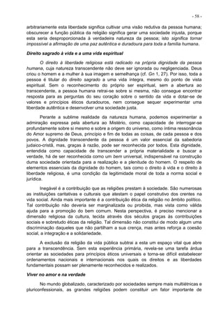 - 58 -
arbitrariamente esta liberdade significa cultivar uma visão redutiva da pessoa humana;
obscurecer a função pública da religião significa gerar uma sociedade injusta, porque
esta seria desproporcionada à verdadeira natureza da pessoa; isto significa tornar
impossível a afirmação de uma paz autêntica e duradoura para toda a família humana.
Direito sagrado à vida e a uma vida espiritual
O direito à liberdade religiosa está radicado na própria dignidade da pessoa
humana, cuja natureza transcendente não deve ser ignorada ou negligenciada. Deus
criou o homem e a mulher à sua imagem e semelhança (cf. Gn 1, 27). Por isso, toda a
pessoa é titular do direito sagrado a uma vida íntegra, mesmo do ponto de vista
espiritual. Sem o reconhecimento do próprio ser espiritual, sem a abertura ao
transcendente, a pessoa humana retrai-se sobre si mesma, não consegue encontrar
resposta para as perguntas do seu coração sobre o sentido da vida e dotar-se de
valores e princípios éticos duradouros, nem consegue sequer experimentar uma
liberdade autêntica e desenvolver uma sociedade justa.
Perante a sublime realidade da natureza humana, podemos experimentar a
admiração expressa pela abertura ao Mistério, como capacidade de interrogar-se
profundamente sobre si mesmo e sobre a origem do universo, como íntima ressonância
do Amor supremo de Deus, princípio e fim de todas as coisas, de cada pessoa e dos
povos. A dignidade transcendente da pessoa é um valor essencial da sabedoria
judaico-cristã, mas, graças à razão, pode ser reconhecida por todos. Esta dignidade,
entendida como capacidade de transcender a própria materialidade e buscar a
verdade, há de ser reconhecida como um bem universal, indispensável na construção
duma sociedade orientada para a realização e a plenitude do homem. O respeito de
elementos essenciais da dignidade do homem, tais como o direito à vida e o direito à
liberdade religiosa, é uma condição da legitimidade moral de toda a norma social e
jurídica.
Inegável é a contribuição que as religiões prestam à sociedade. São numerosas
as instituições caritativas e culturais que atestam o papel construtivo dos crentes na
vida social. Ainda mais importante é a contribuição ética da religião no âmbito político.
Tal contribuição não deveria ser marginalizada ou proibida, mas vista como válida
ajuda para a promoção do bem comum. Nesta perspectiva, é preciso mencionar a
dimensão religiosa da cultura, tecida através dos séculos graças às contribuições
sociais e sobretudo éticas da religião. Tal dimensão não constitui de modo algum uma
discriminação daqueles que não partilham a sua crença, mas antes reforça a coesão
social, a integração e a solidariedade.
A exclusão da religião da vida pública subtrai a esta um espaço vital que abre
para a transcendência. Sem esta experiência primária, revela-se uma tarefa árdua
orientar as sociedades para princípios éticos universais e torna-se difícil estabelecer
ordenamentos nacionais e internacionais nos quais os direitos e as liberdades
fundamentais possam ser plenamente reconhecidos e realizados.
Viver no amor e na verdade
No mundo globalizado, caracterizado por sociedades sempre mais multiétnicas e
pluriconfessionais, as grandes religiões podem constituir um fator importante de
 