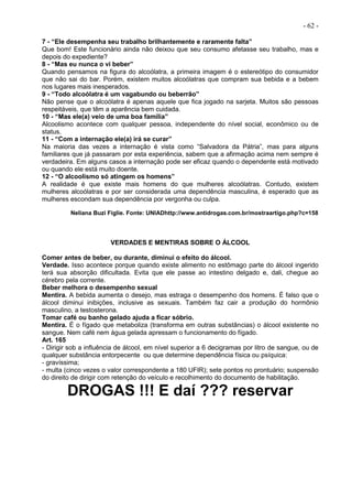 - 62 -
7 - “Ele desempenha seu trabalho brilhantemente e raramente falta”
Que bom! Este funcionário ainda não deixou que seu consumo afetasse seu trabalho, mas e
depois do expediente?
8 - “Mas eu nunca o vi beber”
Quando pensamos na figura do alcoólatra, a primeira imagem é o estereótipo do consumidor
que não sai do bar. Porém, existem muitos alcoólatras que compram sua bebida e a bebem
nos lugares mais inesperados.
9 - “Todo alcoólatra é um vagabundo ou beberrão”
Não pense que o alcoólatra é apenas aquele que fica jogado na sarjeta. Muitos são pessoas
respeitáveis, que têm a aparência bem cuidada.
10 - “Mas ele(a) veio de uma boa família”
Alcoolismo acontece com qualquer pessoa, independente do nível social, econômico ou de
status.
11 - “Com a internação ele(a) irá se curar”
Na maioria das vezes a internação é vista como “Salvadora da Pátria”, mas para alguns
familiares que já passaram por esta experiência, sabem que a afirmação acima nem sempre é
verdadeira. Em alguns casos a internação pode ser eficaz quando o dependente está motivado
ou quando ele está muito doente.
12 - “O alcoolismo só atingem os homens”
A realidade é que existe mais homens do que mulheres alcoólatras. Contudo, existem
mulheres alcoólatras e por ser considerada uma dependência masculina, é esperado que as
mulheres escondam sua dependência por vergonha ou culpa.
Neliana Buzi Figlie. Fonte: UNIADhttp://www.antidrogas.com.br/mostraartigo.php?c=158
VERDADES E MENTIRAS SOBRE O ÁLCOOL
Comer antes de beber, ou durante, diminui o efeito do álcool.
Verdade. Isso acontece porque quando existe alimento no estômago parte do álcool ingerido
terá sua absorção dificultada. Evita que ele passe ao intestino delgado e, dali, chegue ao
cérebro pela corrente.
Beber melhora o desempenho sexual
Mentira. A bebida aumenta o desejo, mas estraga o desempenho dos homens. É falso que o
álcool diminui inibições, inclusive as sexuais. Também faz cair a produção do hormônio
masculino, a testosterona.
Tomar café ou banho gelado ajuda a ficar sóbrio.
Mentira. É o fígado que metaboliza (transforma em outras substâncias) o álcool existente no
sangue. Nem café nem água gelada apressam o funcionamento do fígado.
Art. 165
- Dirigir sob a influência de álcool, em nível superior a 6 decigramas por litro de sangue, ou de
qualquer substância entorpecente ou que determine dependência física ou psíquica:
- gravíssima;
- multa (cinco vezes o valor correspondente a 180 UFIR); sete pontos no prontuário; suspensão
do direito de dirigir com retenção do veículo e recolhimento do documento de habilitação.
DROGAS !!! E daí ??? reservar
 