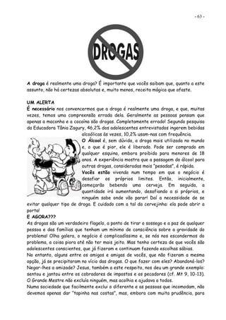 - 63 -
A droga é realmente uma droga? É importante que vocês saibam que, quanto a este
assunto, não há certezas absolutas e, muito menos, receita mágica que afaste.
UM ALERTA
É necessário nos convencermos que a droga é realmente uma droga, e que, muitas
vezes, temos uma compreensão errada dela. Geralmente as pessoas pensam que
apenas a maconha e a cocaína são drogas. Completamente errado! Segundo pesquisa
da Educadora Tânia Zagury, 46,2% dos adolescentes entrevistados ingerem bebidas
alcoólicas às vezes, 10,2% usam-nas com frequência.
O Álcool é, sem dúvida, a droga mais utilizada no mundo
e, o que é pior, ele é liberado. Pode ser comprado em
qualquer esquina, embora proibido para menores de 18
anos. A experiência mostra que a passagem do álcool para
outras drogas, consideradas mais “pesadas”, é rápida.
Vocês estão vivendo num tempo em que o negócio é
desafiar os próprios limites. Então, inicialmente,
começarão bebendo uma cerveja. Em seguida, a
quantidade irá aumentando, desafiando a si próprios, e
ninguém sabe onde vão parar! Daí a necessidade de se
evitar qualquer tipo de droga. E cuidado com a tal da cervejinha: ela pode abrir a
porta!
E AGORA???
As drogas são um verdadeiro flagelo, a ponto de tirar o sossego e a paz de qualquer
pessoa e das famílias que tenham um mínimo de consciência sobre a gravidade do
problema! Olha galera, o negócio é complicadíssimo e, se nós nos escondermos do
problema, a coisa piora até não ter mais jeito. Mas tenho certeza de que vocês são
adolescentes conscientes, que já fizeram e continuam fazendo escolhas sábias.
No entanto, alguns entre os amigos e amigas de vocês, que não fizeram a mesma
opção, já se precipitaram no vício das drogas. O que fazer com eles? Abandoná-los?
Negar-lhes a amizade? Jesus, também a este respeito, nos deu um grande exemplo:
sentou e jantou entre os cobradores de impostos e os pecadores (cf. Mt 9, 10-13).
O Grande Mestre não excluía ninguém, mas acolhia e ajudava a todos.
Numa sociedade que facilmente exclui o diferente e as pessoas que incomodam, não
devemos apenas dar “tapinha nas costas”, mas, embora com muita prudência, para
 
