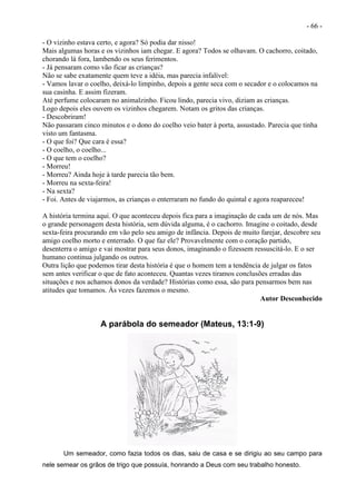 - 66 -
- O vizinho estava certo, e agora? Só podia dar nisso!
Mais algumas horas e os vizinhos iam chegar. E agora? Todos se olhavam. O cachorro, coitado,
chorando lá fora, lambendo os seus ferimentos.
- Já pensaram como vão ficar as crianças?
Não se sabe exatamente quem teve a idéia, mas parecia infalível:
- Vamos lavar o coelho, deixá-lo limpinho, depois a gente seca com o secador e o colocamos na
sua casinha. E assim fizeram.
Até perfume colocaram no animalzinho. Ficou lindo, parecia vivo, diziam as crianças.
Logo depois eles ouvem os vizinhos chegarem. Notam os gritos das crianças.
- Descobriram!
Não passaram cinco minutos e o dono do coelho veio bater à porta, assustado. Parecia que tinha
visto um fantasma.
- O que foi? Que cara é essa?
- O coelho, o coelho...
- O que tem o coelho?
- Morreu!
- Morreu? Ainda hoje à tarde parecia tão bem.
- Morreu na sexta-feira!
- Na sexta?
- Foi. Antes de viajarmos, as crianças o enterraram no fundo do quintal e agora reapareceu!
A história termina aqui. O que aconteceu depois fica para a imaginação de cada um de nós. Mas
o grande personagem desta história, sem dúvida alguma, é o cachorro. Imagine o coitado, desde
sexta-feira procurando em vão pelo seu amigo de infância. Depois de muito farejar, descobre seu
amigo coelho morto e enterrado. O que faz ele? Provavelmente com o coração partido,
desenterra o amigo e vai mostrar para seus donos, imaginando o fizessem ressuscitá-lo. E o ser
humano continua julgando os outros.
Outra lição que podemos tirar desta história é que o homem tem a tendência de julgar os fatos
sem antes verificar o que de fato aconteceu. Quantas vezes tiramos conclusões erradas das
situações e nos achamos donos da verdade? Histórias como essa, são para pensarmos bem nas
atitudes que tomamos. Às vezes fazemos o mesmo.
Autor Desconhecido
A parábola do semeador (Mateus, 13:1-9)
Um semeador, como fazia todos os dias, saiu de casa e se dirigiu ao seu campo para
nele semear os grãos de trigo que possuía, honrando a Deus com seu trabalho honesto.
 