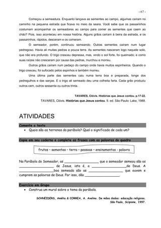 - 67 -
Começou a semeadura. Enquanto lançava as sementes ao campo, algumas caíram no
caminho na pequena estrada que ficava no meio da seara. Você sabe que os passarinhos
costumam acompanhar os semeadores ao campo para comer as sementes que caem ao
chão? Pois, isso aconteceu em nossa história. Alguns grãos caíram à beira da estrada, e os
passarinhos, rápidos, desceram e os comeram.
O semeador, porém, continuou semeando. Outras sementes caíram num lugar
pedregoso. Havia ali muitas pedras e pouca terra. As sementes nasceram logo naquele solo,
que não era profundo. O trigo cresceu depressa, mas, vindo o sol forte, foi queimado; e como
suas raízes não cresceram por causa das pedras, murchou e morreu.
Outros grãos caíram num pedaço do campo onde havia muitos espinheiros. Quando o
trigo cresceu, foi sufocado pelos espinhos e também morreu.
Uma última parte das sementes caiu numa terra boa e preparada, longe dos
pedregulhos e das sarças. E o trigo ali semeado deu uma colheita farta. Cada grão produziu
outros cem, outros sessenta ou outros trinta.
TAVARES, Clóvis. Histórias que Jesus contou. p.17-22.
TAVARES, Clóvis. Histórias que Jesus contou. 9. ed. São Paulo: Lake, 1988.
ATIVIDADES
Comente o texto
 Quais são os terrenos da parábola? Qual o significado de cada um?
Copie em seu caderno e complete as frases com as palavras do quadro
Na Parábola do Semeador, as _________________ que o semeador semeou são os
_________________ de Jesus, isto é, a _________________de Deus. A
_________________boa semeada são as _________________ que ouvem e
cumprem as palavras de Deus. Por isso, dão _________________.
Exercício em Grupo
 Construa um mural sobre o tema da parábola.
SCHNEIDERS, Amélia & CORREA, A. Avelino. De mãos dadas: educação religiosa.
São Paulo, Scipione, 1997.
frutos – sementes – terra – pessoas – ensinamentos - palavra
 