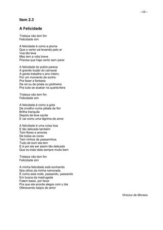 - 68 -
Item 2.3
A Felicidade
Tristeza não tem fim
Felicidade sim
A felicidade é como a pluma
Que o vento vai levando pelo ar
Voa tão leve
Mas tem a vida breve
Precisa que haja vento sem parar
A felicidade do pobre parece
A grande ilusão do carnaval
A gente trabalha o ano inteiro
Por um momento de sonho
Pra fazer a fantasia
De rei ou de pirata ou jardineira
Pra tudo se acabar na quarta-feira
Tristeza não tem fim
Felicidade sim
A felicidade é como a gota
De orvalho numa pétala de flor
Brilha tranquila
Depois de leve oscila
E cai como uma lágrima de amor
A felicidade é uma coisa boa
E tão delicada também
Tem flores e amores
De todas as cores
Tem ninhos de passarinhos
Tudo de bom ela tem
E é por ela ser assim tão delicada
Que eu trato dela sempre muito bem
Tristeza não tem fim
Felicidade sim
A minha felicidade está sonhando
Nos olhos da minha namorada
É como esta noite, passando, passando
Em busca da madrugada
Falem baixo, por favor
Pra que ela acorde alegre com o dia
Oferecendo beijos de amor
Vinicius de Moraes
 