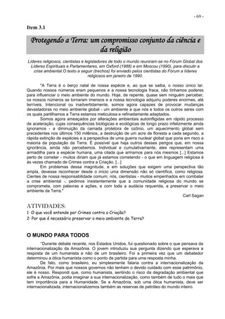 - 69 -
Item 3.1
Protegendo a Terra: um compromisso conjunto da ciência e
da religião
Líderes religiosos, cientistas e legisladores de todo o mundo reuniram-se no Fórum Global dos
Líderes Espirituais e Parlamentares, em Oxford (1988) e em Moscou (1990), para discutir a
crise ambiental.O texto a seguir (trechos) foi enviado pelos cientistas do Fórum a líderes
religiosos em janeiro de 1990.
"A Terra é o berço natal de nossa espécie e, ao que se saiba, o nosso único lar.
Quando nossos números eram pequenos e a nossa tecnologia fraca, não tínhamos poderes
para influenciar o meio ambiente do mundo. Hoje, de repente, quase sem ninguém perceber,
os nossos números se tornaram imensos e a nossa tecnologia adquiriu poderes enormes, até
terríveis. Intencional ou inadvertidamente, somos agora capazes de provocar mudanças
devastadoras no meio ambiente global - um ambiente a que nós e todos os outros seres com
os quais partilhamos a Terra estamos meticulosa e refinadamente adaptados.
Somos agora ameaçados por alterações ambientais autoinfligidas em rápido processo
de aceleração, cujas consequências biológicas e ecológicas de longo prazo infelizmente ainda
ignoramos - a diminuição da camada protetora de ozônio, um aquecimento global sem
precedentes nos últimos 150 milênios, a destruição de um acre de floresta a cada segundo, a
rápida extinção de espécies e a perspectiva de uma guerra nuclear global que poria em risco a
maioria da população da Terra. É possível que haja outros desses perigos que, em nossa
ignorância, ainda não percebemos. Individual e cumulativamente, eles representam uma
armadilha para a espécie humana, uma cilada que armamos para nós mesmos [...] Estamos
perto de cometer - muitos diriam que já estamos cometendo - o que em linguagem religiosa é
às vezes chamado de Crimes contra a Criação. [...]
Em problemas dessa magnitude, e em soluções que exigem uma perspectiva tão
ampla, devesse reconhecer desde o início uma dimensão não só científica, como religiosa.
Cientes de nossa responsabilidade comum; nós, cientistas - muitos empenhados em combater
a crise ambiental -, pedimos insistentemente que a comunidade religiosa do mundo se
comprometa, com palavras e ações, e com toda a audácia requerida, a preservar o meio
ambiente da Terra."
Carl Sagan
ATIVIDADES:
1· O que você entende por Crimes contra a Criação?
2· Por que é necessário preservar o meio ambiente da Terra?
O MUNDO PARA TODOS
‘’Durante debate recente, nos Estados Unidos, fui questionado sobre o que pensava da
internacionalização da Amazônia. O jovem introduziu sua pergunta dizendo que esperava a
resposta de um humanista e não de um brasileiro. Foi a primeira vez que um debatedor
determinou a ótica humanista como o ponto de partida para uma resposta minha.
De fato, como brasileiro, eu simplesmente falaria contra a internacionalização da
Amazônia. Por mais que nossos governos não tenham o devido cuidado com esse patrimônio,
ele é nosso. Respondi que, como humanista, sentindo o risco da degradação ambiental que
sofre a Amazônia, podia imaginar a sua internacionalização, como também de tudo o mais que
tem importância para a Humanidade. Se a Amazônia, sob uma ótica humanista, deve ser
internacionalizada, internacionalizemos também as reservas de petróleo do mundo inteiro.
 