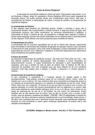 Aulas de Ensino Religioso?
A educação da consciência religiosa é direito de todos. Para garantir esse direito, a Lei
de Diretrizes e Bases, artigo 33, apresenta o Ensino Religioso (ER) como parte integrante da
educação básica. Há quatro grandes temas que fundamentam esse ensino. São eles: a
compreensão da história, a interpretação da cultura, a busca de sentido e a compreensão da
experiência religiosa.
A compreensão da história
O fato religioso está presente em diferentes grupos, nações e períodos e quem não o
compreende também não compreenderá a história humana. A saga dos faraós do Egito, dos
imperadores romanos, dos índios americanos; as carrancas escandinavas e asiáticas; a
colonização do Brasil; a história da arte, da arquitetura; a relação entre sagrado e profano e
tantos outros aspectos culturais não seriam entendidos na sua essência sem o reconhecimento
do fato religioso. O ER oferece uma outra perspectiva para a análise da história.
A interpretação da cultura
A antropologia fala do processo espontâneo que se dá no interior das culturas, responsável
pela manutenção e transmissão das tradições de geração em geração. Quanto mais consciente
e intencional for esse processo, tanto mais serão fortalecidas a própria identidade cultural e a
capacidade de conviver com o diferente e respeitá-lo. O ER será responsável por desenvolver
essa competência da questão religiosa.
A busca de sentido
As perguntas fundamentais da existência humana - De onde vim? Para onde vou? etc. - não
são apenas capricho de mentes desocupadas. Elas compõem a busca necessária ao
desenvolvimento humano. O papel fundamental da educação é abrir possibilidades de
respostas, para que o sentido da vida vá além da própria vida. O objetivo do ER não é
responder às questões, mas criar condições para que essa reflexão se dê num ambiente
educativo onde haja espaço para o diálogo, o debate, a pesquisa e a síntese pessoal e
coletiva.
Compreensão da experiência religiosa
O que caracteriza a experiência é a mudança gerada na relação sujeito e fato
(acontecimentos). Toda grande mudança nasce de um momento interior, íntimo, vivido na
relação com o eu e o não-eu. Por isso, podemos dizer que a experiência corresponde sempre a
um aspecto de envolvimento pessoal e um aspecto de interpretação do que foi vivido. Paulo
Freire, sobre isso, diz o seguinte: “O homem é um ser que está no mundo e com o mundo. Se
apenas estivesse no mundo não haveria transcendência nem se objetivaria a si mesmo. Mas
como pode objetivar-se, pode também distinguir entre um eu e um não-eu. Isso o torna um ser
capaz de relacionar-se; de sair de si; de projetar -se nos outros; de transcender. Essas
relações não se dão apenas com os outros, mas se dão no mundo, com o mundo e pelo
mundo, nisso se apoiaria o problema da religião”. (FREIRE, 1981) A religiosidade é inerente ao
ser humano. Se não a educamos estamos empobrecendo a sua humanidade. Dessa forma, o
ER deve criar condições para que o educando possa interpretar suas experiências religiosas,
trazê-las ao nível consciente e, assim, gerar mudanças significativas na própria vida e nas
relações sociorreligiosas.
OLIVEIRA, Adalgisa A. Mundo Jovem. Ano XLI, nº 333, Fevereiro, 2003.
 