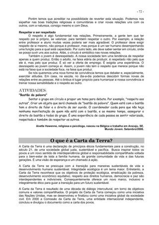 - 72 -
Porém temos que acreditar na possibilidade de reverter esta situação. Podemos nos
espelhar nas boas tradições religiosas e comunitárias e criar novas relações uns com os
outros, com a natureza, consigo mesmo e com Deus.
Respeitar e ser respeitado
O respeito é algo fundamental nas relações. Primeiramente, a gente tem que ter
respeito por si próprio, se valorizar, para também respeitar o outro. Por exemplo, a relação
entre professor e aluno muitas vezes poderia ser mais agradável. O professor deve exigir
respeito de si mesmo, não porque é professor, mas porque é um ser humano desempenhando
uma função para a qual está capacitado. Por outro lado, ele deve saber sentar em círculo, onde
se possa ouvir uns aos outros. Aliás, o círculo é simbólico nas novas relações.
Também o jovem é desrespeitado. A nossa sociedade tem uma tendência de respeitar
apenas a quem produz. Então o adulto, na faixa etária de produzir, é respeitado não pelo que
ele é, mas pelo que produz. É só ver a oferta de emprego. É exigida uma experiência. O
desrespeito ao jovem começa aí. Assim, o jovem não tem o respeito que merece porque não
está na faixa que a sociedade foca, na faixa que produz.
Se nós queremos uma nova forma de convivência temos que debater e, especialmente,
exercitar atitudes. Em casa, na escola, no dia-a-dia podemos descobrir formas novas de
relações entre as pessoas. Até o ônibus é lugar propício para humanizar a nossa convivência e
treinar nossa sensibilidade e o respeito ao outro.
ATIVIDADES:
"Bastão da palavra"
Sentar o grupo em círculo e propor um tema para debate. Por exemplo, "respeito aos
outros”. Criar um objeto que será chamado de "bastão da palavra". Quem está com o bastão
tem o direito de falar e o direito de ser ouvido. O coordenador cuida para que não haja
nenhuma manifestação de quem não está com o bastão, e ao mesmo tempo, assegurar o
direito do bastão a todos do grupo. É uma experiência de cada pessoa se sentir valorizada,
respeitada e também de respeitar os outros.
Anette Hawenne, religiosa e psicóloga, nasceu na Bélgica e trabalha em Aracaju, SE.
Mundo Jovem. Setembro/2006.
O que é a Carta da Terra?
A Carta da Terra é uma declaração de princípios éticos fundamentais para a construção, no
século 21, de uma sociedade global justa, sustentável e pacífica. Busca inspirar todos os
povos a um novo sentido de interdependência global e responsabilidade compartilhada voltada
para o bem-estar de toda a família humana, da grande comunidade da vida e das futuras
gerações. É uma visão de esperança e um chamado à ação.
A Carta da Terra se preocupa com a transição para maneiras sustentáveis de vida e
desenvolvimento humano sustentável. Integridade ecológica é um tema maior. Entretanto, a
Carta da Terra reconhece que os objetivos de proteção ecológica, erradicação da pobreza,
desenvolvimento econômico equitativo, respeito aos direitos humanos, democracia e paz são
interdependentes e indivisíveis. Consequentemente oferece um novo marco, inclusivo e
integralmente ético para guiar a transição para um futuro sustentável.
A Carta da Terra é resultado de uma década de diálogo intercultural, em torno de objetivos
comuns e valores compartilhados. O projeto da Carta da Terra começou como uma iniciativa
das Nações Unidas, mas se desenvolveu e finalizou como uma iniciativa global da sociedade
civil. Em 2000 a Comissão da Carta da Terra, uma entidade internacional independente,
concluiu e divulgou o documento como a carta dos povos.
 