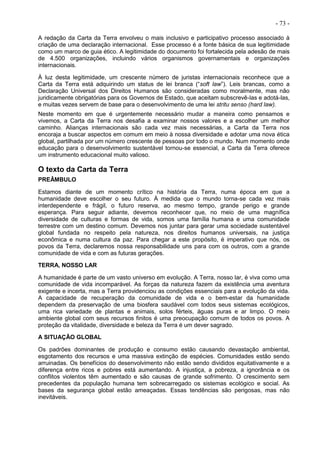 - 73 -
A redação da Carta da Terra envolveu o mais inclusivo e participativo processo associado à
criação de uma declaração internacional. Esse processo é a fonte básica de sua legitimidade
como um marco de guia ético. A legitimidade do documento foi fortalecida pela adesão de mais
de 4.500 organizações, incluindo vários organismos governamentais e organizações
internacionais.
À luz desta legitimidade, um crescente número de juristas internacionais reconhece que a
Carta da Terra está adquirindo um status de lei branca (“soft law”). Leis brancas, como a
Declaração Universal dos Direitos Humanos são consideradas como moralmente, mas não
juridicamente obrigatórias para os Governos de Estado, que aceitam subscrevê-las e adotá-las,
e muitas vezes servem de base para o desenvolvimento de uma lei stritu senso (hard law).
Neste momento em que é urgentemente necessário mudar a maneira como pensamos e
vivemos, a Carta da Terra nos desafia a examinar nossos valores e a escolher um melhor
caminho. Alianças internacionais são cada vez mais necessárias, a Carta da Terra nos
encoraja a buscar aspectos em comum em meio à nossa diversidade e adotar uma nova ética
global, partilhada por um número crescente de pessoas por todo o mundo. Num momento onde
educação para o desenvolvimento sustentável tornou-se essencial, a Carta da Terra oferece
um instrumento educacional muito valioso.
O texto da Carta da Terra
PREÂMBULO
Estamos diante de um momento crítico na história da Terra, numa época em que a
humanidade deve escolher o seu futuro. À medida que o mundo torna-se cada vez mais
interdependente e frágil, o futuro reserva, ao mesmo tempo, grande perigo e grande
esperança. Para seguir adiante, devemos reconhecer que, no meio de uma magnífica
diversidade de culturas e formas de vida, somos uma família humana e uma comunidade
terrestre com um destino comum. Devemos nos juntar para gerar uma sociedade sustentável
global fundada no respeito pela natureza, nos direitos humanos universais, na justiça
econômica e numa cultura da paz. Para chegar a este propósito, é imperativo que nós, os
povos da Terra, declaremos nossa responsabilidade uns para com os outros, com a grande
comunidade de vida e com as futuras gerações.
TERRA, NOSSO LAR
A humanidade é parte de um vasto universo em evolução. A Terra, nosso lar, é viva como uma
comunidade de vida incomparável. As forças da natureza fazem da existência uma aventura
exigente e incerta, mas a Terra providenciou as condições essenciais para a evolução da vida.
A capacidade de recuperação da comunidade de vida e o bem-estar da humanidade
dependem da preservação de uma biosfera saudável com todos seus sistemas ecológicos,
uma rica variedade de plantas e animais, solos férteis, águas puras e ar limpo. O meio
ambiente global com seus recursos finitos é uma preocupação comum de todos os povos. A
proteção da vitalidade, diversidade e beleza da Terra é um dever sagrado.
A SITUAÇÃO GLOBAL
Os padrões dominantes de produção e consumo estão causando devastação ambiental,
esgotamento dos recursos e uma massiva extinção de espécies. Comunidades estão sendo
arruinadas. Os benefícios do desenvolvimento não estão sendo divididos equitativamente e a
diferença entre ricos e pobres está aumentando. A injustiça, a pobreza, a ignorância e os
conflitos violentos têm aumentado e são causas de grande sofrimento. O crescimento sem
precedentes da população humana tem sobrecarregado os sistemas ecológico e social. As
bases da segurança global estão ameaçadas. Essas tendências são perigosas, mas não
inevitáveis.
 