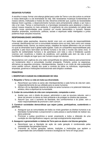 - 74 -
DESAFIOS FUTUROS
A escolha é nossa: formar uma aliança global para cuidar da Terra e uns dos outros ou arriscar
a nossa destruição e a da diversidade da vida. São necessárias mudanças fundamentais em
nossos valores, instituições e modos de vida. Devemos entender que, quando as necessidades
básicas forem supridas, o desenvolvimento humano será primariamente voltado a ser mais e
não a ter mais. Temos o conhecimento e a tecnologia necessários para abastecer a todos e
reduzir nossos impactos no meio ambiente. O surgimento de uma sociedade civil global está
criando novas oportunidades para construir um mundo democrático e humano. Nossos
desafios ambientais, econômicos, políticos, sociais e espirituais estão interligados e juntos
podemos forjar soluções inclusivas.
RESPONSABILIDADE UNIVERSAL
Para realizar estas aspirações, devemos decidir viver com um sentido de responsabilidade
universal, identificando-nos com a comunidade terrestre como um todo, bem como com nossas
comunidades locais. Somos, ao mesmo tempo, cidadãos de nações diferentes e de um mundo
no qual as dimensões local e global estão ligadas. Cada um compartilha responsabilidade pelo
presente e pelo futuro bem-estar da família humana e de todo o mundo dos seres vivos. O
espírito de solidariedade humana e de parentesco com toda a vida é fortalecido quando
vivemos com reverência o mistério da existência, com gratidão pelo dom da vida e com
humildade em relação ao lugar que o ser humano ocupa na natureza.
Necessitamos com urgência de uma visão compartilhada de valores básicos para proporcionar
um fundamento ético à comunidade mundial emergente. Portanto, juntos na esperança,
afirmamos os seguintes princípios, interdependentes, visando a um modo de vida sustentável
como padrão comum, através dos quais a conduta de todos os indivíduos, organizações,
empresas, governos e instituições transnacionais será dirigida e avaliada.
PRINCÍPIOS
I. RESPEITAR E CUIDAR DA COMUNIDADE DE VIDA
1. Respeitar a Terra e a vida em toda sua diversidade.
a. Reconhecer que todos os seres são interdependentes e cada forma de vida tem valor,
independentemente de sua utilidade para os seres humanos.
b. Afirmar a fé na dignidade inerente de todos os seres humanos e no potencial intelectual,
artístico, ético e espiritual da humanidade.
2. Cuidar da comunidade da vida com compreensão, compaixão e amor.
a. Aceitar que, com o direito de possuir, administrar e usar os recursos naturais, vem o
dever de prevenir os danos ao meio ambiente e de proteger os direitos das pessoas.
b. Assumir que, com o aumento da liberdade, dos conhecimentos e do poder, vem a
maior responsabilidade de promover o bem comum.
3. Construir sociedades democráticas que sejam justas, participativas, sustentáveis e
pacíficas.
a. Assegurar que as comunidades em todos os níveis garantam os direitos humanos e as
liberdades fundamentais e proporcionem a cada pessoa a oportunidade de realizar seu
pleno potencial.
b. Promover a justiça econômica e social, propiciando a todos a obtenção de uma
condição de vida significativa e segura, que seja ecologicamente responsável.
4. Assegurar a generosidade e a beleza da Terra para as atuais e às futuras gerações.
a. Reconhecer que a liberdade de ação de cada geração é condicionada pelas
necessidades das gerações futuras.
b. Transmitir às futuras gerações valores, tradições e instituições que apóiem a
prosperidade das comunidades humanas e ecológicas da Terra em longo prazo.
 