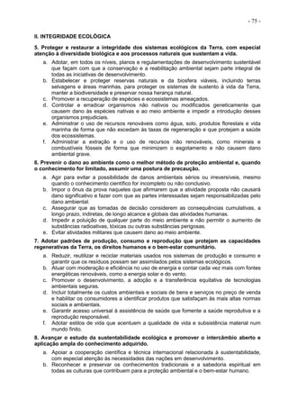- 75 -
II. INTEGRIDADE ECOLÓGICA
5. Proteger e restaurar a integridade dos sistemas ecológicos da Terra, com especial
atenção à diversidade biológica e aos processos naturais que sustentam a vida.
a. Adotar, em todos os níveis, planos e regulamentações de desenvolvimento sustentável
que façam com que a conservação e a reabilitação ambiental sejam parte integral de
todas as iniciativas de desenvolvimento.
b. Estabelecer e proteger reservas naturais e da biosfera viáveis, incluindo terras
selvagens e áreas marinhas, para proteger os sistemas de sustento à vida da Terra,
manter a biodiversidade e preservar nossa herança natural.
c. Promover a recuperação de espécies e ecossistemas ameaçados.
d. Controlar e erradicar organismos não nativos ou modificados geneticamente que
causem dano às espécies nativas e ao meio ambiente e impedir a introdução desses
organismos prejudiciais.
e. Administrar o uso de recursos renováveis como água, solo, produtos florestais e vida
marinha de forma que não excedam às taxas de regeneração e que protejam a saúde
dos ecossistemas.
f. Administrar a extração e o uso de recursos não renováveis, como minerais e
combustíveis fósseis de forma que minimizem o esgotamento e não causem dano
ambiental grave.
6. Prevenir o dano ao ambiente como o melhor método de proteção ambiental e, quando
o conhecimento for limitado, assumir uma postura de precaução.
a. Agir para evitar a possibilidade de danos ambientais sérios ou irreversíveis, mesmo
quando o conhecimento científico for incompleto ou não conclusivo.
b. Impor o ônus da prova naqueles que afirmarem que a atividade proposta não causará
dano significativo e fazer com que as partes interessadas sejam responsabilizadas pelo
dano ambiental.
c. Assegurar que as tomadas de decisão considerem as consequências cumulativas, a
longo prazo, indiretas, de longo alcance e globais das atividades humanas.
d. Impedir a poluição de qualquer parte do meio ambiente e não permitir o aumento de
substâncias radioativas, tóxicas ou outras substâncias perigosas.
e. Evitar atividades militares que causem dano ao meio ambiente.
7. Adotar padrões de produção, consumo e reprodução que protejam as capacidades
regenerativas da Terra, os direitos humanos e o bem-estar comunitário.
a. Reduzir, reutilizar e reciclar materiais usados nos sistemas de produção e consumo e
garantir que os resíduos possam ser assimilados pelos sistemas ecológicos.
b. Atuar com moderação e eficiência no uso de energia e contar cada vez mais com fontes
energéticas renováveis, como a energia solar e do vento.
c. Promover o desenvolvimento, a adoção e a transferência equitativa de tecnologias
ambientais seguras.
d. Incluir totalmente os custos ambientais e sociais de bens e serviços no preço de venda
e habilitar os consumidores a identificar produtos que satisfaçam às mais altas normas
sociais e ambientais.
e. Garantir acesso universal à assistência de saúde que fomente a saúde reprodutiva e a
reprodução responsável.
f. Adotar estilos de vida que acentuem a qualidade de vida e subsistência material num
mundo finito.
8. Avançar o estudo da sustentabilidade ecológica e promover o intercâmbio aberto e
aplicação ampla do conhecimento adquirido.
a. Apoiar a cooperação científica e técnica internacional relacionada à sustentabilidade,
com especial atenção às necessidades das nações em desenvolvimento.
b. Reconhecer e preservar os conhecimentos tradicionais e a sabedoria espiritual em
todas as culturas que contribuem para a proteção ambiental e o bem-estar humano.
 