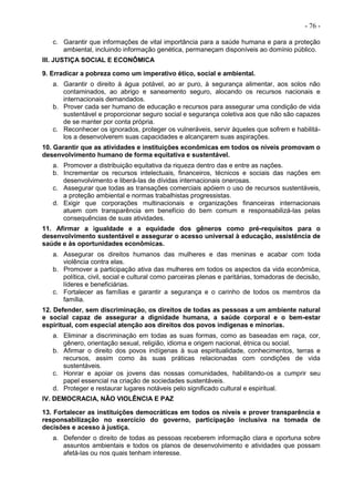 - 76 -
c. Garantir que informações de vital importância para a saúde humana e para a proteção
ambiental, incluindo informação genética, permaneçam disponíveis ao domínio público.
III. JUSTIÇA SOCIAL E ECONÔMICA
9. Erradicar a pobreza como um imperativo ético, social e ambiental.
a. Garantir o direito à água potável, ao ar puro, à segurança alimentar, aos solos não
contaminados, ao abrigo e saneamento seguro, alocando os recursos nacionais e
internacionais demandados.
b. Prover cada ser humano de educação e recursos para assegurar uma condição de vida
sustentável e proporcionar seguro social e segurança coletiva aos que não são capazes
de se manter por conta própria.
c. Reconhecer os ignorados, proteger os vulneráveis, servir àqueles que sofrem e habilitá-
los a desenvolverem suas capacidades e alcançarem suas aspirações.
10. Garantir que as atividades e instituições econômicas em todos os níveis promovam o
desenvolvimento humano de forma equitativa e sustentável.
a. Promover a distribuição equitativa da riqueza dentro das e entre as nações.
b. Incrementar os recursos intelectuais, financeiros, técnicos e sociais das nações em
desenvolvimento e liberá-las de dívidas internacionais onerosas.
c. Assegurar que todas as transações comerciais apóiem o uso de recursos sustentáveis,
a proteção ambiental e normas trabalhistas progressistas.
d. Exigir que corporações multinacionais e organizações financeiras internacionais
atuem com transparência em benefício do bem comum e responsabilizá-las pelas
consequências de suas atividades.
11. Afirmar a igualdade e a equidade dos gêneros como pré-requisitos para o
desenvolvimento sustentável e assegurar o acesso universal à educação, assistência de
saúde e às oportunidades econômicas.
a. Assegurar os direitos humanos das mulheres e das meninas e acabar com toda
violência contra elas.
b. Promover a participação ativa das mulheres em todos os aspectos da vida econômica,
política, civil, social e cultural como parceiras plenas e paritárias, tomadoras de decisão,
líderes e beneficiárias.
c. Fortalecer as famílias e garantir a segurança e o carinho de todos os membros da
família.
12. Defender, sem discriminação, os direitos de todas as pessoas a um ambiente natural
e social capaz de assegurar a dignidade humana, a saúde corporal e o bem-estar
espiritual, com especial atenção aos direitos dos povos indígenas e minorias.
a. Eliminar a discriminação em todas as suas formas, como as baseadas em raça, cor,
gênero, orientação sexual, religião, idioma e origem nacional, étnica ou social.
b. Afirmar o direito dos povos indígenas à sua espiritualidade, conhecimentos, terras e
recursos, assim como às suas práticas relacionadas com condições de vida
sustentáveis.
c. Honrar e apoiar os jovens das nossas comunidades, habilitando-os a cumprir seu
papel essencial na criação de sociedades sustentáveis.
d. Proteger e restaurar lugares notáveis pelo significado cultural e espiritual.
IV. DEMOCRACIA, NÃO VIOLÊNCIA E PAZ
13. Fortalecer as instituições democráticas em todos os níveis e prover transparência e
responsabilização no exercício do governo, participação inclusiva na tomada de
decisões e acesso à justiça.
a. Defender o direito de todas as pessoas receberem informação clara e oportuna sobre
assuntos ambientais e todos os planos de desenvolvimento e atividades que possam
afetá-las ou nos quais tenham interesse.
 