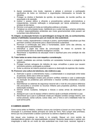 - 77 -
b. Apoiar sociedades civis locais, regionais e globais e promover a participação
significativa de todos os indivíduos e organizações interessados na tomada de
decisões.
c. Proteger os direitos à liberdade de opinião, de expressão, de reunião pacífica, de
associação e de oposição.
d. Instituir o acesso efetivo e eficiente a procedimentos judiciais administrativos e
independentes, incluindo retificação e compensação por danos ambientais e pela
ameaça de tais danos.
e. Eliminar a corrupção em todas as instituições públicas e privadas.
f. Fortalecer as comunidades locais, habilitando-as a cuidar dos seus próprios ambientes,
e atribuir responsabilidades ambientais aos níveis governamentais onde possam ser
cumpridas mais efetivamente.
14. Integrar, na educação formal e na aprendizagem ao longo da vida, os conhecimentos,
valores e habilidades necessárias para um modo de vida sustentável.
a. Prover a todos, especialmente a crianças e jovens, oportunidades educativas que lhes
permitam contribuir ativamente para o desenvolvimento sustentável.
b. Promover a contribuição das artes e humanidades, assim como das ciências, na
educação para sustentabilidade.
c. Intensificar o papel dos meios de comunicação de massa no aumento da
conscientização sobre os desafios ecológicos e sociais.
d. Reconhecer a importância da educação moral e espiritual para uma condição de vida
sustentável.
15. Tratar todos os seres vivos com respeito e consideração.
a. Impedir crueldades aos animais mantidos em sociedades humanas e protegê-los de
sofrimento.
b. Proteger animais selvagens de métodos de caça, armadilhas e pesca que causem
sofrimento extremo, prolongado ou evitável.
c. Evitar ou eliminar ao máximo possível a captura ou destruição de espécies não visadas.
16. Promover uma cultura de tolerância, não violência e paz.
a. Estimular e apoiar o entendimento mútuo, a solidariedade e a cooperação entre todas
as pessoas, dentro das e entre as nações.
b. Implementar estratégias amplas para prevenir conflitos violentos e usar a colaboração
na resolução de problemas para administrar e resolver conflitos ambientais e outras
disputas.
c. Desmilitarizar os sistemas de segurança nacional até o nível de uma postura defensiva
não provocativa e converter os recursos militares para propósitos pacíficos, incluindo
restauração ecológica.
d. Eliminar armas nucleares, biológicas e tóxicas e outras armas de destruição em
massa.
e. Assegurar que o uso do espaço orbital e cósmico ajude a proteção ambiental e a paz.
f. Reconhecer que a paz é a plenitude criada por relações corretas consigo mesmo, com
outras pessoas, outras culturas, outras vidas, com a Terra e com a totalidade maior da
qual somos parte.
O CAMINHO ADIANTE
Como nunca antes na História, o destino comum nos conclama a buscar um novo começo. Tal
renovação é a promessa destes princípios da Carta da Terra. Para cumprir esta promessa,
temos que nos comprometer a adotar e promover os valores e objetivos da Carta.
Isto requer uma mudança na mente e no coração. Requer um novo sentido de
interdependência global e de responsabilidade universal. Devemos desenvolver e aplicar com
imaginação a visão de um modo de vida sustentável nos níveis local, nacional, regional e
 