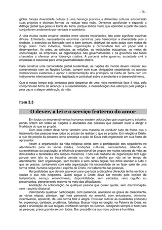 - 78 -
global. Nossa diversidade cultural é uma herança preciosa e diferentes culturas encontrarão
suas próprias e distintas formas de realizar esta visão. Devemos aprofundar e expandir o
diálogo global que gerou a Carta da Terra, porque temos muito que aprender a partir da busca
conjunta em andamento por verdade e sabedoria.
A vida muitas vezes envolve tensões entre valores importantes. Isto pode significar escolhas
difíceis. Entretanto, necessitamos encontrar caminhos para harmonizar a diversidade com a
unidade, o exercício da liberdade com o bem comum, objetivos de curto prazo com metas de
longo prazo. Todo indivíduo, família, organização e comunidade tem um papel vital a
desempenhar. As artes, as ciências, as religiões, as instituições educativas, os meios de
comunicação, as empresas, as organizações não governamentais e os governos são todos
chamados a oferecer uma liderança criativa. A parceria entre governo, sociedade civil e
empresas é essencial para uma governabilidade efetiva.
Para construir uma comunidade global sustentável, as nações do mundo devem renovar seu
compromisso com as Nações Unidas, cumprir com suas obrigações respeitando os acordos
internacionais existentes e apoiar a implementação dos princípios da Carta da Terra com um
instrumento internacionalmente legalizado e contratual sobre o ambiente e o desenvolvimento.
Que o nosso tempo seja lembrado pelo despertar de uma nova reverência face à vida, pelo
compromisso firme de alcançar a sustentabilidade, a intensificação dos esforços pela justiça e
pela paz e a alegre celebração da vida.
Item 3.3
O dever, a lei e o serviço fraterno do amor
Em todos os empreendimentos humanos existem colocações que organizam o trabalho,
pondo ordem em todas as funções e atividades das pessoas que possam levar a atingir a
finalidade do que se propõe.
Com esta ordem deve haver também uma maneira de conduzir tudo de forma que o
tratamento das pessoas leve todos ao prazer de realizar o que se propõe. Em relação a Cristo,
o que ele propõe às pessoas como presença e ação de Deus está organizado em sua forma de
apresentar.
Assim a organização da vida religiosa conta com a participação dos seguidores no
atendimento para as várias idades, condições culturais, necessidades, olhando as
características da população, a influência proporcional de grupos em muitos setores da vida, as
dificuldades e facilidades dos tempos modernos. Todo este trabalho de organização tem lugar
porque sem isto ou se trabalha demais ou não se trabalha por não se ter tempo de
atendimento. Sem organização, sem horário e sem certas regras fica difícil atender a tudo o
que se precisa. Juntamente com esta organização há necessidade de se fazer valer de uma
forma cristã, humana segundo o espírito de Cristo, no tratamento das pessoas.
Há qualidades que devem aparecer para que toda a disciplina oferecida tenha sentido e
realize o que nós propomos. Quem segue o Cristo deve ser movido pelo espírito de
fraternidade, serviço, entendimento, disponibilidade, sem vaidades, nem orgulho ou
preconceitos, perseverando mesmo no meio das dificuldades.
Aceitação de colaboração de qualquer pessoa que quiser ajudar, sem discriminação,
sem - espírito ditatorial.
Valorizando qualquer participação, com paciência, aceitando os graus de crescimento,
as várias etapas, planejar, agir hoje pensando no amanhã, com entusiasmo, otimismo,
incentivando, apoiando, de uma forma feliz e alegre. Procurar cultivar as qualidades (virtudes)
fé, esperança, caridade, prudência, fortaleza. Buscar força na oração, na Palavra de Deus, na
ação e orientação de sua religião, confiando sempre no Senhor, desejando sempre o bem para
as pessoas, preocupando-se com todos. Dar precedência aos mais pobres e humildes.
 