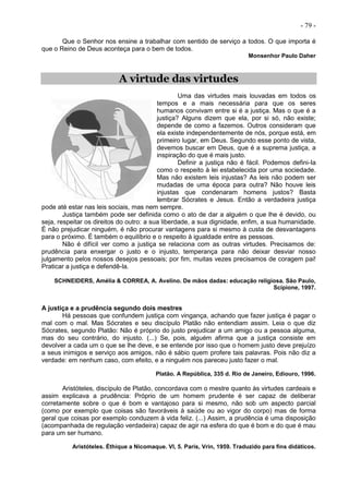 - 79 -
Que o Senhor nos ensine a trabalhar com sentido de serviço a todos. O que importa é
que o Reino de Deus aconteça para o bem de todos.
Monsenhor Paulo Daher
A virtude das virtudes
Uma das virtudes mais louvadas em todos os
tempos e a mais necessária para que os seres
humanos convivam entre si é a justiça. Mas o que é a
justiça? Alguns dizem que ela, por si só, não existe;
depende de como a fazemos. Outros consideram que
ela existe independentemente de nós, porque está, em
primeiro lugar, em Deus. Segundo esse ponto de vista,
devemos buscar em Deus, que é a suprema justiça, a
inspiração do que é mais justo.
Definir a justiça não é fácil. Podemos defini-Ia
como o respeito à lei estabelecida por uma sociedade.
Mas não existem leis injustas? As leis não podem ser
mudadas de uma época para outra? Não houve leis
injustas que condenaram homens justos? Basta
lembrar Sócrates e Jesus. Então a verdadeira justiça
pode até estar nas leis sociais, mas nem sempre.
Justiça também pode ser definida como o ato de dar a alguém o que lhe é devido, ou
seja, respeitar os direitos do outro: a sua liberdade, a sua dignidade, enfim, a sua humanidade.
É não prejudicar ninguém, é não procurar vantagens para si mesmo à custa de desvantagens
para o próximo. É também o equilíbrio e o respeito à igualdade entre as pessoas.
Não é difícil ver como a justiça se relaciona com as outras virtudes. Precisamos de:
prudência para enxergar o justo e o injusto, temperança para não deixar desviar nosso
julgamento pelos nossos desejos pessoais; por fim, muitas vezes precisamos de coragem pai!
Praticar a justiça e defendê-la.
SCHNEIDERS, Amélia & CORREA, A. Avelino. De mãos dadas: educação religiosa. São Paulo,
Scipione, 1997.
A justiça e a prudência segundo dois mestres
Há pessoas que confundem justiça com vingança, achando que fazer justiça é pagar o
mal com o mal. Mas Sócrates e seu discípulo Platão não entendiam assim. Leia o que diz
Sócrates, segundo Platão: Não é próprio do justo prejudicar a um amigo ou a pessoa alguma,
mas do seu contrário, do injusto. (...) Se, pois, alguém afirma que a justiça consiste em
devolver a cada um o que se lhe deve, e se entende por isso que o homem justo deve prejuízo
a seus inimigos e serviço aos amigos, não é sábio quem profere tais palavras. Pois não diz a
verdade: em nenhum caso, com efeito, e a ninguém nos pareceu justo fazer o mal.
Platão. A República, 335 d. Rio de Janeiro, Ediouro, 1996.
Aristóteles, discípulo de Platão, concordava com o mestre quanto às virtudes cardeais e
assim explicava a prudência: Próprio de um homem prudente é ser capaz de deliberar
corretamente sobre o que é bom e vantajoso para si mesmo, não sob um aspecto parcial
(como por exemplo que coisas são favoráveis à saúde ou ao vigor do corpo) mas de forma
geral que coisas por exemplo conduzem à vida feliz. (...) Assim, a prudência é uma disposição
(acompanhada de regulação verdadeira) capaz de agir na esfera do que é bom e do que é mau
para um ser humano.
Aristóteles. Éthique a Nicomaque. VI, 5. Paris, Vrin, 1959. Traduzido para fins didáticos.
 