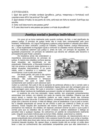 - 80 -
ATIVIDADES:
1. Qual das quatro virtudes cardeais (prudência, justiça, temperança e fortaleza) você
considera mais difícil de praticar? Por quê?
2. Qual dessas virtudes, no seu ponto de vista, está mais em falta no mundo? Justifique sua
escolha.
3. Como você descreveria uma pessoa justa?
4. E como descreveria uma pessoa que possui a virtude da prudência?
Justiça social e justiça individual
Um povo só se torna realmente justo quando conhece, de fato, o real significado da
palavra justiça. O princípio de justiça ainda não é muito bem compreendido pelo povo
brasileiro. Infelizmente, na Língua Portuguesa a palavra justiça também é utilizada para referir-
se a órgãos do Setor Judiciário, (Justiça do Trabalho, Justiça Federal, Justiça Internacional,
etc...). Essa duplicidade na linguagem ajuda a confundir os cidadãos menos esclarecidos. Já é
hora dos brasileiros saberem que justiça é, antes de tudo, um princípio de equidade, de
igualdade proporcional; um princípio de sabedoria que deveria ser utilizado pelo Governo e
principalmente pelo Poder Judiciário.
Os brasileiros ainda não entenderam a
importância sócio-econômica do princípio de
justiça. A maioria dos cidadãos conhece apenas
duas situações: ser beneficiado ou ser
prejudicado. Infelizmente, a Educação brasileira
não nos ensinou a discernir estes extremos e a
adotar situações intermediárias. É no ponto
médio, entre o benefício e o malefício, que
encontramos o que é justo para todos.
Em linhas gerais, ser justo é não oprimir
nem privilegiar, não menosprezar nem
endeusar, não subvalorizar e tampouco
supervalorizar. Ser justo é saber dividir
corretamente sem subtrair e sem adicionar (sem
roubar ou subornar). Ser justo é não se apropriar de pertences alheios e dar o correto valor a
cada coisa e a cada pessoa. Ser justo é estabelecer regras claras sem dar vantagem para uns
e desvantagem para outros. Ser justo é encontrar o equilíbrio que satisfaz ou sacrifica, por
igual, sem deixar resíduos de insatisfação que possam resultar em desforras posteriores.
A ausência de uma boa educação, nesse sentido, tem propiciado comportamentos
extremistas (ora omisso, ora violento) por parte da maioria dos cidadãos. Observe que até
pouco tempo a maioria dos brasileiros preferia se calar mesmo diante das inúmeras
explorações do nosso dia-a-dia. O maior problema, consequente desse tipo de comportamento
surge com o decorrer do tempo. A falta de diálogo, para se estabelecer o que é justo e correto,
faz o cidadão prejudicado se cansar de ser omisso e partir pra violência (ir direto ao outro
extremo). Essas reações têm acontecido até mesmo entre parentes e vizinhos. Por isso,
precisamos nos reeducar. Os cristãos, em especial, precisam ensinar ao povo o que é justo e
correto para que os cidadãos não se tornem omissos e saibam estabelecer o diálogo ao
perceber toda e qualquer injustiça. Se cultivarmos um padrão de comportamento realmente
justo, ninguém acumulará motivos para se tornar infeliz, desleal, subornável ou violento.
Em todos os casos de injustiças (profissionais, comerciais, de relacionamento etc.) a
pessoa prejudicada deve primeiramente ir até a pessoa injusta lhe pedir que corrija a injustiça.
Se não surtir efeito deve levar pelo menos uma outra pessoa para que também dê testemunho
(reclame) daquela injustiça. Se, apesar disso, a pessoa injusta não se corrigir, aí então deve
levar o caso ao conhecimento das autoridades competentes para que elas determinem a
 