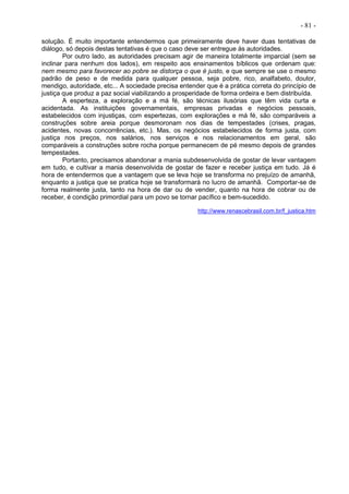 - 81 -
solução. É muito importante entendermos que primeiramente deve haver duas tentativas de
diálogo, só depois destas tentativas é que o caso deve ser entregue às autoridades.
Por outro lado, as autoridades precisam agir de maneira totalmente imparcial (sem se
inclinar para nenhum dos lados), em respeito aos ensinamentos bíblicos que ordenam que:
nem mesmo para favorecer ao pobre se distorça o que é justo, e que sempre se use o mesmo
padrão de peso e de medida para qualquer pessoa, seja pobre, rico, analfabeto, doutor,
mendigo, autoridade, etc... A sociedade precisa entender que é a prática correta do princípio de
justiça que produz a paz social viabilizando a prosperidade de forma ordeira e bem distribuída.
A esperteza, a exploração e a má fé, são técnicas ilusórias que têm vida curta e
acidentada. As instituições governamentais, empresas privadas e negócios pessoais,
estabelecidos com injustiças, com espertezas, com explorações e má fé, são comparáveis a
construções sobre areia porque desmoronam nos dias de tempestades (crises, pragas,
acidentes, novas concorrências, etc.). Mas, os negócios estabelecidos de forma justa, com
justiça nos preços, nos salários, nos serviços e nos relacionamentos em geral, são
comparáveis a construções sobre rocha porque permanecem de pé mesmo depois de grandes
tempestades.
Portanto, precisamos abandonar a mania subdesenvolvida de gostar de levar vantagem
em tudo, e cultivar a mania desenvolvida de gostar de fazer e receber justiça em tudo. Já é
hora de entendermos que a vantagem que se leva hoje se transforma no prejuízo de amanhã,
enquanto a justiça que se pratica hoje se transformará no lucro de amanhã. Comportar-se de
forma realmente justa, tanto na hora de dar ou de vender, quanto na hora de cobrar ou de
receber, é condição primordial para um povo se tornar pacífico e bem-sucedido.
http://www.renascebrasil.com.br/f_justica.htm
 