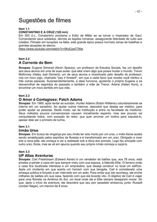 - 82 -
Sugestões de filmes
Item 1.1
CONSTANTINO E A CRUZ (120 min)
Em 303 d.c., Constantino proclama o Edito de Milão ao se tornar o imperador de Gaul.
Comandando seus soldados, derrota as legiões romanas, assegurando liberdade de culto aos
cristãos. Filmado em locações na Itália, este grande épico possui incríveis cenas de batalhas e
grandes atuações do elenco.
https://www.youtube.com/watch?v=5KoCpwT76lw
Item 2.2
A Corrente do Bem
Sinopse: Eugene Simonet (Kevin Spacey), um professor de Estudos Sociais, faz um desafio
aos seus alunos em uma de suas aulas: que eles criem algo que possa mudar o mundo. Trevor
McKinney (Haley Joel Osment), um de seus alunos e incentivado pelo desafio do professor,
cria um novo jogo, chamado "pay it forward", em que a cada favor que recebe você retribui a
três outras pessoas. Surpreendentemente, a ideia funciona, ajudando o próprio Eugene a se
desvencilhar de segredos do passado e também a mãe de Trevor, Arlene (Helen Hunt), a
encontrar um novo sentido em sua vida.
Item 2.3
O Amor é Contagioso: Patch Adams
Sinopse: Em 1969, após tentar se suicidar, Hunter Adams (Robin Williams) voluntariamente se
interna em um sanatório. Ao ajudar outros internos, descobre que deseja ser médico, para
poder ajudar as pessoas. Deste modo, sai da instituição e entra na faculdade de medicina.
Seus métodos poucos convencionais causam inicialmente espanto, mas aos poucos vai
conquistando todos, com exceção do reitor, que quer arrumar um motivo para expulsá-lo,
apesar dele ser o primeiro da turma.
Item 3.1
Irmão Urso
Sinopse: Em busca de vingança por seu irmão ter sido morto por um urso, o índio Kenai acaba
sendo amaldiçoado pelos espíritos da floresta e é transformado em um urso. Obrigado a viver
sob a nova pele, ele começa a ver a realidade sob a ótica dos animais. Logo faz amizade com
outro urso, Koda, mas se vê em apuros quando seu próprio irmão começa a caçá-lo.
Item 3.3
UP Altas Aventuras
Sinopse: Carl Fredricksen (Edward Asner) é um vendedor de balões que, aos 78 anos, está
prestes a perder a casa em que sempre viveu com sua esposa, a falecida Ellie. O terreno onde
a casa fica localizada interessa a um empresário, que deseja construir no local um edifício.
Após um incidente em que acerta um homem com sua bengala, Carl é considerado uma
ameaça pública e forçado a ser internado em um asilo. Para evitar que isto aconteça, ele enche
milhares de balões em sua casa, fazendo com que ela levante vôo. O objetivo de Carl é viajar
para uma floresta na América do Sul, um local onde ele e Ellie sempre desejaram morar. Só
que, após o início da aventura, ele descobre que seu pior pesadelo embarcou junto: Russell
(Jordan Nagai), um menino de 8 anos.
 