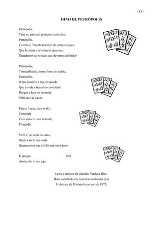 - 85 -
HINO DE PETRÓPOLIS
Petrópolis,
Tens no passado gloriosas tradições;
Petrópolis,
Cultura e fibra de homens de outras nações,
Que lutaram e criaram as riquezas,
Guardaram as belezas que devemos defender
Petrópolis,
Tranquilidade, nossa fonte de saúde;
Petrópolis,
O teu futuro é a tua juventude
Que estuda e trabalha consciente
De que a luta no presente
Vitórias vai trazer
Para a frente, para o alto,
Construir
Com amor e com vontade,
Progredir
Vem viver aqui na serra,
Onde a sorte nos sorri
Quem pensa que é feliz em outra terra
É porque BIS
Ainda não viveu aqui
Letra e música de Geraldo Ventura Dias.
Hino escolhido em concurso realizado pela
Prefeitura de Petrópolis no ano de 1972.
 