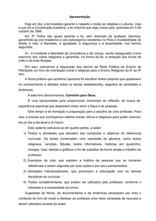 Apresentação
Hoje em dia, a lei brasileira garante o respeito a todas as religiões e culturas. Veja
o que diz a Constituição brasileira, a lei máxima que rege nosso país, assinada em 5 de
outubro de 1988:
Art. 5º Todos são iguais perante a lei, sem distinção de qualquer natureza,
garantindo-se aos brasileiros e aos estrangeiros residentes no País a inviolabilidade do
direito à vida, à liberdade, à igualdade, à segurança e à propriedade, nos termos
seguintes:
VI - é inviolável a liberdade de consciência e de crença, sendo assegurado o livre
exercício dos cultos religiosos e garantida, na forma da lei, a proteção aos locais de
culto e as suas liturgias.
Por isso, colocamos à disposição dos alunos da Rede Pública de Ensino de
Petrópolis um livro de orientação moral e religiosa para o Ensino Religioso do 6º ao 9º
ano.
A forma prática que achamos oportuna foi escolher textos próprios que ajudassem
no conhecimento e debates sobre os temas estabelecidos, seguidos de atividades e
dinâmicas.
A este livro denominamos: Caminho para Deus.
É uma oportunidade para proporcionar momentos de reflexão, de busca de
experiência espiritual que despertem maior amor a Deus e às pessoas.
Este tempo é de formação e preparação para a escolha de uma profissão. Para
isso, é preciso que conheçamos valores morais, éticos e religiosos para poder vivenciá-
los no dia a dia atual e no futuro.
Este caderno estrutura-se em quatro partes, a saber:
1) Textos e atividades que atendem aos conteúdos e objetivos do referencial
curricular. Os textos contemplam uma variedade de gêneros, como textos
religiosos, canções, fábulas, textos informativos, histórias em quadrinho,
charges, tiras, tabelas e gráficos a fim de subsidiar de forma ampla o trabalho do
professor;
2) Exemplos de vida, que expõem a história de pessoas que se tornaram
referências a serem seguidas por suas ações e por seus pensamentos;
3) Atividades interdisciplinares, que promovem a articulação com as demais
disciplinas do currículo.
4) Textos complementares, que podem ser utilizados pelo professor, conforme o
interesse e a necessidade da turma;
Sugestões de filmes, de documentários e de dinâmicas perpassam por todo o
conteúdo do livro de modo a oferecer ao professor uma maior variedade de recursos a
serem utilizados durante as aulas.
 