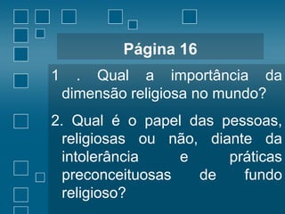 Página 16
1

. Qual a importância da
dimensão religiosa no mundo?

2. Qual é o papel das pessoas,
religiosas ou não, diante da
intolerância
e
práticas
preconceituosas
de
fundo
religioso?

 