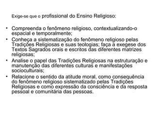 Exige-se que o profissional do Ensino Religioso:

• Compreenda o fenômeno religioso, contextualizando-o
  espacial e temporalmente;
• Conheça a sistematização do fenômeno religioso pelas
  Tradições Religiosas e suas teologias; faça a exegese dos
  Textos Sagrados orais e escritos das diferentes matrizes
  religiosas;
• Analise o papel das Tradições Religiosas na estruturação e
  manutenção das diferentes culturas e manifestações
  socioculturais;
• Relacione o sentido da atitude moral, como consequência
  do fenômeno religioso sistematizado pelas Tradições
  Religiosas e como expressão da consciência e da resposta
  pessoal e comunitária das pessoas.
 