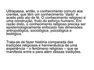 Ultrapassa, então, o conhecimento comum aos
crentes, que têm um conhecimento “dado” e
aceito pelo ato de fé. O conhecimento religioso é
uma construção, fruto do esforço humano. Em
razão disto, o conhecimento religioso precisa ser
epistemologicamente enfocado nas dimensões
antropológica, sociológica, psicológica e
teológica.

Trata-se de fazer história comparada das
tradições religiosas e hermenêutica de uma
experiência – o fenômeno religioso – que se
manifesta entre e para além dessas tradições.
 