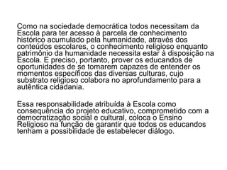 Como na sociedade democrática todos necessitam da
Escola para ter acesso à parcela de conhecimento
histórico acumulado pela humanidade, através dos
conteúdos escolares, o conhecimento religioso enquanto
patrimônio da humanidade necessita estar à disposição na
Escola. E preciso, portanto, prover os educandos de
oportunidades de se tomarem capazes de entender os
momentos específicos das diversas culturas, cujo
substrato religioso colabora no aprofundamento para a
autêntica cidadania.

Essa responsabilidade atribuída à Escola como
consequência do projeto educativo, comprometido com a
democratização social e cultural, coloca o Ensino
Religioso na função de garantir que todos os educandos
tenham a possibilidade de estabelecer diálogo.
 