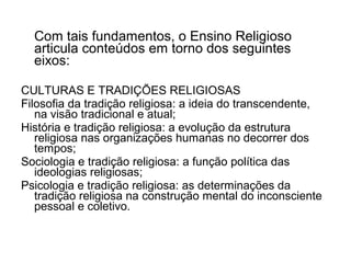 Com tais fundamentos, o Ensino Religioso
  articula conteúdos em torno dos seguintes
  eixos:

CULTURAS E TRADIÇÕES RELIGIOSAS
Filosofia da tradição religiosa: a ideia do transcendente,
   na visão tradicional e atual;
História e tradição religiosa: a evolução da estrutura
   religiosa nas organizações humanas no decorrer dos
   tempos;
Sociologia e tradição religiosa: a função política das
   ideologias religiosas;
Psicologia e tradição religiosa: as determinações da
   tradição religiosa na construção mental do inconsciente
   pessoal e coletivo.
 