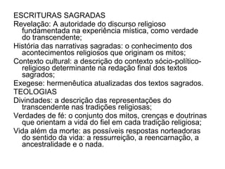 ESCRITURAS SAGRADAS
Revelação: A autoridade do discurso religioso
  fundamentada na experiência mística, como verdade
  do transcendente;
História das narrativas sagradas: o conhecimento dos
  acontecimentos religiosos que originam os mitos;
Contexto cultural: a descrição do contexto sócio-político-
  religioso determinante na redação final dos textos
  sagrados;
Exegese: hermenêutica atualizadas dos textos sagrados.
TEOLOGIAS
Divindades: a descrição das representações do
  transcendente nas tradições religiosas;
Verdades de fé: o conjunto dos mitos, crenças e doutrinas
  que orientam a vida do fiel em cada tradição religiosa;
Vida além da morte: as possíveis respostas norteadoras
  do sentido da vida: a ressurreição, a reencarnação, a
  ancestralidade e o nada.
 