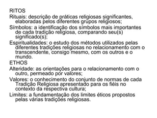 RITOS
Rituais: descrição de práticas religiosas significantes,
   elaboradas pelos diferentes grupos religiosos;
Símbolos: a identificação dos símbolos mais importantes
   de cada tradição religiosa, comparando seu(s)
   significado(s);
Espiritualidades: o estudo dos métodos utilizados pelas
   diferentes tradições religiosas no relacionamento com o
   transcendente, consigo mesmo, com os outros e o
   mundo.
ETHOS
Alteridade: as orientações para o relacionamento com o
   outro, permeado por valores;
Valores: o conhecimento do conjunto de normas de cada
   Tradição Religiosa apresentado para os fiéis no
   contexto da respectiva cultura;
Limites: a fundamentação dos limites éticos propostos
   pelas várias tradições religiosas.
 